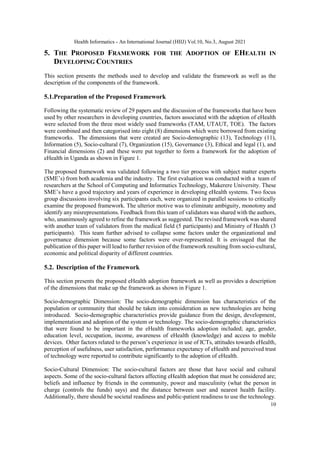 Health Informatics - An International Journal (HIIJ) Vol.10, No.3, August 2021
10
5. THE PROPOSED FRAMEWORK FOR THE ADOPTION OF EHEALTH IN
DEVELOPING COUNTRIES
This section presents the methods used to develop and validate the framework as well as the
description of the components of the framework.
5.1.Preparation of the Proposed Framework
Following the systematic review of 29 papers and the discussion of the frameworks that have been
used by other researchers in developing countries, factors associated with the adoption of eHealth
were selected from the three most widely used frameworks (TAM, UTAUT, TOE). The factors
were combined and then categorised into eight (8) dimensions which were borrowed from existing
frameworks. The dimensions that were created are Socio-demographic (13), Technology (11),
Information (5), Socio-cultural (7), Organization (15), Governance (3), Ethical and legal (1), and
Financial dimensions (2) and these were put together to form a framework for the adoption of
eHealth in Uganda as shown in Figure 1.
The proposed framework was validated following a two tier process with subject matter experts
(SME’s) from both academia and the industry. The first evaluation was conducted with a team of
researchers at the School of Computing and Informatics Technology, Makerere University. These
SME’s have a good trajectory and years of experience in developing eHealth systems. Two focus
group discussions involving six participants each, were organized in parallel sessions to critically
examine the proposed framework. The ulterior motive was to eliminate ambiguity, monotony and
identify any misrepresentations. Feedback from this team of validators was shared with the authors,
who, unanimously agreed to refine the framework as suggested. The revised framework was shared
with another team of validators from the medical field (5 participants) and Ministry of Health (3
participants). This team further advised to collapse some factors under the organizational and
governance dimension because some factors were over-represented. It is envisaged that the
publication of this paper will lead to further revision of the framework resulting from socio-cultural,
economic and political disparity of different countries.
5.2. Description of the Framework
This section presents the proposed eHealth adoption framework as well as provides a description
of the dimensions that make up the framework as shown in Figure 1.
Socio-demographic Dimension: The socio-demographic dimension has characteristics of the
population or community that should be taken into consideration as new technologies are being
introduced. Socio-demographic characteristics provide guidance from the design, development,
implementation and adoption of the system or technology. The socio-demographic characteristics
that were found to be important in the eHealth frameworks adoption included; age, gender,
education level, occupation, income, awareness of eHealth (knowledge) and access to mobile
devices. Other factors related to the person’s experience in use of ICTs, attitudes towards eHealth,
perception of usefulness, user satisfaction, performance expectancy of eHealth and perceived trust
of technology were reported to contribute significantly to the adoption of eHealth.
Socio-Cultural Dimension: The socio-cultural factors are those that have social and cultural
aspects. Some of the socio-cultural factors affecting eHealth adoption that must be considered are;
beliefs and influence by friends in the community, power and masculinity (what the person in
charge (controls the funds) says) and the distance between user and nearest health facility.
Additionally, there should be societal readiness and public-patient readiness to use the technology.
 