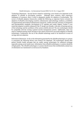 Health Informatics - An International Journal (HIIJ) Vol.10, No.3, August 2021
11
Technology Dimension: Several factors related to technology were found to be important in the
adoption of eHealth in developing countries. Although these countries often experience
inadequacy of resources, there is need to adequately prepare for adoption of technologies. The
review of eHealth adoption frameworks yielded the following as important factors towards the
adoption of eHealth in developing countries; infrastructure and technology readiness, availability
of organizational and technical infrastructure (electricity, mobile network), presence of integration
and interoperability standards, development of IT agendas and vendor support. Further, it was
noted that adoption would be enhanced if the IT design was friendly, with ease of learning and use
of the technology and the usefulness of the system could be derived. The new technologies should
be compatible with the existing e-patient records management systems. Additionally, there was
need to establish training needs and plan to have them resolved for successful adoption of eHealth
technologies. Furthermore, the use of the eHealth technology needs to be beneficial in terms of
savings and cost reduction.
Information Dimension: As far as the information generated by the eHealth technologies or systems
is concerned, the following factors were found to be important. The technologies should offer
patient friendly health messages that are usable among technologies for enhanced exchange
especially among social media users. Information from eHealth technologies or systems should be
of high quality. The eHealth technologies or systems should ensure that confidentiality and privacy
of information are maintained to avoid access by fraudsters.
 