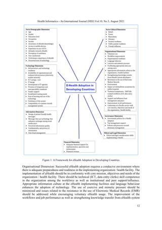 Health Informatics - An International Journal (HIIJ) Vol.10, No.3, August 2021
12
Figure 1: A Framework for eHealth Adoption in Developing Countries
Organisational Dimension: Successful eHealth adoption requires a conducive environment where
there is adequate preparedness and readiness in the implementing organization / health facility. The
implementation of eHealth should be in conformity with core mission, objectives and needs of the
organization / health facility. There should be technical (ICT, data entry clerks) skill competence
in the organization among the workforce as well as institutional and peer support/influence.
Appropriate information culture at the eHealth implementing facilities and language behaviour
enhances the adoption of technology. The use of coercive and mimetic pressure should be
minimized and issues related to the resistance in the use of Electronic Medical Records (EMR)
should be addressed while encouraging voluntary eHealth usage. The improvement of the
workflows and job performance as well as strengthening knowledge transfer from eHealth system
 