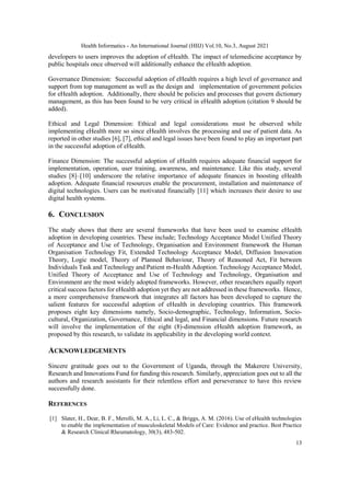 Health Informatics - An International Journal (HIIJ) Vol.10, No.3, August 2021
13
developers to users improves the adoption of eHealth. The impact of telemedicine acceptance by
public hospitals once observed will additionally enhance the eHealth adoption.
Governance Dimension: Successful adoption of eHealth requires a high level of governance and
support from top management as well as the design and implementation of government policies
for eHealth adoption. Additionally, there should be policies and processes that govern dictionary
management, as this has been found to be very critical in eHealth adoption (citation 9 should be
added).
Ethical and Legal Dimension: Ethical and legal considerations must be observed while
implementing eHealth more so since eHealth involves the processing and use of patient data. As
reported in other studies [6], [7], ethical and legal issues have been found to play an important part
in the successful adoption of eHealth.
Finance Dimension: The successful adoption of eHealth requires adequate financial support for
implementation, operation, user training, awareness, and maintenance. Like this study, several
studies [8]–[10] underscore the relative importance of adequate finances in boosting eHealth
adoption. Adequate financial resources enable the procurement, installation and maintenance of
digital technologies. Users can be motivated financially [11] which increases their desire to use
digital health systems.
6. CONCLUSION
The study shows that there are several frameworks that have been used to examine eHealth
adoption in developing countries. These include; Technology Acceptance Model Unified Theory
of Acceptance and Use of Technology, Organisation and Environment framework the Human
Organisation Technology Fit, Extended Technology Acceptance Model, Diffusion Innovation
Theory, Logic model, Theory of Planned Behaviour, Theory of Reasoned Act, Fit between
Individuals Task and Technology and Patient m-Health Adoption. Technology Acceptance Model,
Unified Theory of Acceptance and Use of Technology and Technology, Organisation and
Environment are the most widely adopted frameworks. However, other researchers equally report
critical success factors for eHealth adoption yet they are not addressed in these frameworks. Hence,
a more comprehensive framework that integrates all factors has been developed to capture the
salient features for successful adoption of eHealth in developing countries. This framework
proposes eight key dimensions namely, Socio-demographic, Technology, Information, Socio-
cultural, Organization, Governance, Ethical and legal, and Financial dimensions. Future research
will involve the implementation of the eight (8)-dimension eHealth adoption framework, as
proposed by this research, to validate its applicability in the developing world context.
ACKNOWLEDGEMENTS
Sincere gratitude goes out to the Government of Uganda, through the Makerere University,
Research and Innovations Fund for funding this research. Similarly, appreciation goes out to all the
authors and research assistants for their relentless effort and perseverance to have this review
successfully done.
REFERENCES
[1] Slater, H., Dear, B. F., Merolli, M. A., Li, L. C., & Briggs, A. M. (2016). Use of eHealth technologies
to enable the implementation of musculoskeletal Models of Care: Evidence and practice. Best Practice
& Research Clinical Rheumatology, 30(3), 483-502.
 