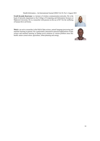 Health Informatics - An International Journal (HIIJ) Vol.10, No.3, August 2021
16
Swaib Kyanda Kaawaase is a lecturer of wireless communication networks. He is the
head of networks department at the College of Computing and Information Sciences at
Makerere University. He is a researcher with passion on the use of ICT for the wellbeing
of human life in all forms.
Mark is an active researcher in the field of data science, natural language processing and
machine learning in general. He is particularly interested in practical applications of data
science and machine learning in finding novel solutions to various problem areas like
health, nature conservation, agriculture, urban planning and energy.
 