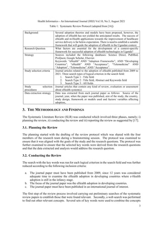 Health Informatics - An International Journal (HIIJ) Vol.10, No.3, August 2021
3
Table 1: Systematic Review Protocol (adopted from [16])
Background Several adoption theories and models have been proposed, however, the
adoption of eHealth has not yielded the anticipated results. The success of
eHealth and m-Health applications towards the improvement of healthcare
service delivery is far below expectation. There is need to establish a suitable
framework that will guide the adoption of eHealth in the Ugandan context.
Research Question What factors are essential for the development of a context-specific
framework for successful adoption of eHealth technologies in Uganda?
Strategy Sources included the following databases: Science Direct, PubMed,
ProQuest, Google Scholar, Elsevier.
Keywords: “eHealth” AND “Adoption Frameworks”, AND “Developing
Countries”, “eHealth” AND “Acceptance”, “Telemedicine” AND
“Adoption”, “Telemedicine” AND “Acceptance”.
Study selection criteria Journal articles related to the adoption of eHealth published from 2009 to
2021. Three search types of logical criterion in the search field:
1. Search Type 1 : Title field
2. Search Type 2 : Title field, Abstract and Keywords field
3. Search Type 3 : All fields
Study selection
procedures
Journal articles that contain any kind of review, evaluation or assessment
about eHealth system(s)
Data extraction strategy Data was extracted from each journal paper as follows: Source of the
journal, year, when the paper was published, aim of the study, the country,
study design, framework or models used and factors/ variables affecting
adoption,.
3. THE METHODOLOGY AND FINDINGS
The Systematic Literature Review (SLR) was conducted which involved three phases, namely; i)
planning the review, ii) conducting the review and iii) reporting the review as suggested by [17].
3.1. Planning the Review
The planning started with the drafting of the review protocol which was shared with the four
members of the research team during a brainstorming session. The protocol was examined to
ensure that it was aligned with the goals of the study and the research questions. The protocol was
further examined to ensure that the selected key words were derived from the research questions
and that the data extracted and analysis would address the research question.
3.2. Conducting the Review
The search with the key words was run for each logical criterion in the search field and was further
reduced according to the following inclusion criteria:
a. The journal paper must have been published from 2009, since 12 years was considered
adequate time to examine the eHealth adoption in developing countries where e-Health
adoption is still in the infancy stage.
b. The focus of the journal paper was the eHealth adoption in developing countries.
c. The journal paper must have been published in an international journal of interest.
The first step of the review process involved carrying out preliminary searches of the systematic
review papers to establish those that were found relevant. Secondly, a web search was performed
to find out other relevant concepts. Several sets of key words were used to combine the concepts
 