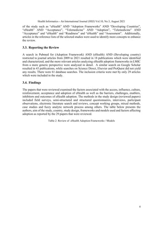 Health Informatics - An International Journal (HIIJ) Vol.10, No.3, August 2021
4
of the study such as “eHealth” AND “Adoption Frameworks” AND “Developing Countries”,
“eHealth” AND “Acceptance”, “Telemedicine” AND “Adoption”, “Telemedicine” AND
“Acceptance” and “eHealth” and “Readiness” and “eHealth” and “Assessment”. Additionally,
articles in the reference lists of the selected studies were used to identify more concepts to enhance
the review.
3.3. Reporting the Review
A search in Pubmed for (Adoption Framework) AND (eHealth) AND (Developing country)
restricted to journal articles from 2009 to 2021 resulted in 18 publications which were identified
and characterized, and the more relevant articles analyzing eHealth adoption frameworks in LMIC
from a more generic perspective were analyzed in detail. A similar search on Google Scholar
resulted in 43 publications, while searches on Science Direct, Elsevier and ProQuest did not yield
any results. There were 61 database searches. The inclusion criteria were met by only 29 articles
which were included in the study.
3.4. Findings
The papers that were reviewed examined the factors associated with the access, influence, culture,
reinforcement, acceptance and adoption of eHealth as well as the barriers, challenges, enablers,
inhibitors and outcomes of eHealth adoption. The methods in the study design (reviewed papers)
included field surveys, semi-structured and structured questionnaires, interviews, participant
observations, electronic literature search and reviews, concept working groups, mixed methods,
case studies and fuzzy analytic network process among others. The table below presents the
authors, aim of the study, country, study design, frameworks and models used and factors affecting
adoption as reported by the 29 papers that were reviewed.
Table 2: Review of eHealth Adoption Frameworks / Models
 