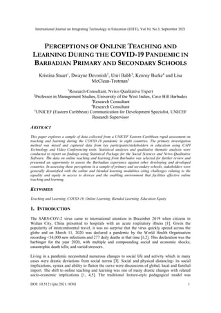 International Journal on Integrating Technology in Education (IJITE), Vol.10, No.3, September 2021
DOI: 10.5121/ijite.2021.10301 1
PERCEPTIONS OF ONLINE TEACHING AND
LEARNING DURING THE COVID-19 PANDEMIC IN
BARBADIAN PRIMARY AND SECONDARY SCHOOLS
Kristina Stuart1
, Dwayne Devonish2
, Unri Babb3
, Kenroy Burke4
and Lisa
McClean-Trotman5
1
Research Consultant, Nvivo Qualitative Expert
2
Professor in Management Studies, University of the West Indies, Cave Hill Barbados
3
Research Consultant
4
Research Consultant
5
UNICEF (Eastern Caribbean) Communication for Development Specialist, UNICEF
Research Supervisor
ABSTRACT
This paper explores a sample of data collected from a UNICEF Eastern Caribbean rapid assessment on
teaching and learning during the COVID-19 pandemic in eight countries. The primary investigation
method was mixed and captured data from key participants/stakeholders in education using CAPI
Technology and Video Conferencing tools. Statistical analyses and qualitative thematic analysis were
conducted to report on findings using Statistical Package for the Social Sciences and Nvivo Qualitative
Software. The data on online teaching and learning from Barbados was selected for further review and
presented an opportunity to assess the Barbadian experience against other developing and developed
countries. In assessing these perceptions in a sample of primary and secondary schools, stakeholders were
generally dissatisfied with the online and blended learning modalities citing challenges relating to the
equality and equity in access to devices and the enabling environment that facilities effective online
teaching and learning.
KEYWORDS
Teaching and Learning, COVID-19, Online Learning, Blended Learning, Education Equity
1. INTRODUCTION
The SARS-COV-2 virus came to international attention in December 2019 when citizens in
Wuhan City, China presented to hospitals with an acute respiratory illness [1]. Given the
popularity of intercontinental travel, it was no surprise that the virus quickly spread across the
globe and on March 11, 2020 was declared a pandemic by the World Health Organisation
recording <34,000 new infections and 277 daily deaths at that time [1,2]. This declaration was the
harbinger for the year 2020, with multiple and compounding social and economic shocks;
catastrophic death tolls; and varied stressors.
Living in a pandemic necessitated numerous changes to social life and activity which in many
cases were drastic deviations from social norms [3]. Social and physical distancing- its social
implications, syntax and ability to flatten the curve were discussions of global, local and familial
import. The shift to online teaching and learning was one of many drastic changes with related
socio-economic implications [1, 4,5]. The traditional lecture-style pedagogical model was
 