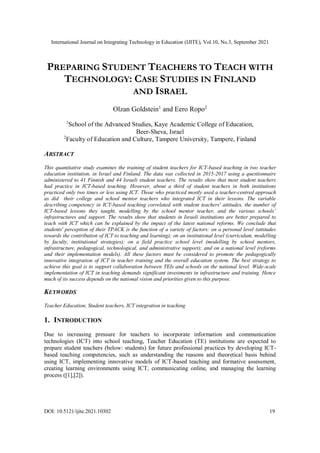 International Journal on Integrating Technology in Education (IJITE), Vol.10, No.3, September 2021
DOI: 10.5121/ijite.2021.10302 19
PREPARING STUDENT TEACHERS TO TEACH WITH
TECHNOLOGY: CASE STUDIES IN FINLAND
AND ISRAEL
Olzan Goldstein1
and Eero Ropo2
1
School of the Advanced Studies, Kaye Academic College of Education,
Beer-Sheva, Israel
2
Faculty of Education and Culture, Tampere University, Tampere, Finland
ABSTRACT
This quantitative study examines the training of student teachers for ICT-based teaching in two teacher
education institution, in Israel and Finland. The data was collected in 2015-2017 using a questionnaire
administered to 41 Finnish and 44 Israeli student teachers. The results show that most student teachers
had practice in ICT-based teaching. However, about a third of student teachers in both institutions
practiced only two times or less using ICT. Those who practiced mostly used a teacher-centred approach
as did their college and school mentor teachers who integrated ICT in their lessons. The variable
describing competency in ICT-based teaching correlated with student teachers' attitudes, the number of
ICT-based lessons they taught, modelling by the school mentor teacher, and the various schools’
infrastructures and support. The results show that students in Israeli institutions are better prepared to
teach with ICT which can be explained by the impact of the latest national reforms. We conclude that
students' perception of their TPACK is the function of a variety of factors: on a personal level (attitudes
towards the contribution of ICT to teaching and learning); on an institutional level (curriculum, modelling
by faculty, institutional strategies); on a field practice school level (modelling by school mentors,
infrastructure, pedagogical, technological, and administrative support); and on a national level (reforms
and their implementation models). All these factors must be considered to promote the pedagogically
innovative integration of ICT in teacher training and the overall education system. The best strategy to
achieve this goal is to support collaboration between TEIs and schools on the national level. Wide-scale
implementation of ICT in teaching demands significant investments in infrastructure and training. Hence
much of its success depends on the national vision and priorities given to this purpose.
KEYWORDS
Teacher Education, Student teachers, ICT integration in teaching
1. INTRODUCTION
Due to increasing pressure for teachers to incorporate information and communication
technologies (ICT) into school teaching, Teacher Education (TE) institutions are expected to
prepare student teachers (below: students) for future professional practices by developing ICT-
based teaching competencies, such as understanding the reasons and theoretical basis behind
using ICT, implementing innovative models of ICT-based teaching and formative assessment,
creating learning environments using ICT, communicating online, and managing the learning
process ([1],[2]).
 