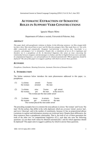 International Journal on Natural Language Computing (IJNLC) Vol.10, No.3, June 2021
DOI: 10.5121/ijnlc.2021.10301 1
AUTOMATIC EXTRACTION OF SEMANTIC
ROLES IN SUPPORT VERB CONSTRUCTIONS
Ignazio Mauro Mirto
Department of Culture e società, Università di Palermo, Italy
ABSTRACT
This paper deals with paraphrastic relations in Italian. In the following sentences: (a) Max strappò delle
lacrime a Sara 'Max moved Sara to tears' and (b) Max fece piangere Sara 'Max made Sara cry', the verbs
differ syntactically and semantically. Strappare 'tear/rip/wring' is transitive, fare ‘have/make’ is a
causative, and piangere 'cry' is intransitive. Despite this, a translation of (a) as (b) is legitimate and
therefore (a) is a paraphrase of (b). In theoretical linguistics this raises an issue concerning the
relationship between strappare and fare/piangere in Italian, and that in English between move and make.
In computational linguistics, can such paraphrases be obtained automatically? Which apparatus should be
deployed? The aim of this paper is to suggest a pathway with which to answer these questions.
KEYWORDS
Paraphrase, Entailments, Meaning Extraction, Automatic Detection of Semantic Roles.
1. INTRODUCTION
The Italian sentences below introduce the main phenomenon addressed in this paper, i.e.
paraphrases:
(1) La donna arrestò l'uomo
the woman arrested the man
(2) La donna mise l'uomo agli arresti
the woman put the man at.the arrest.PL
'The woman put the man under arrest'
(3) La donna trasse in arresto l'uomo
the woman got in arrest.SG the man
'The woman placed the man under arrest'
The preceding examples have in common the noun phrases la donna ‘the woman’ and l'uomo 'the
man'. On the surface, they differ in the verbs deployed, which are arrestare 'arrest', mettere 'put',
and trarre 'draw/get', and in the number of constituents, because (1) has no prepositional phrase
(variations in register and information structure are irrelevant here). Despite these differences, the
three sentences share a paraphrastic relationship. That is, the truth of any of them guarantees the
truth of the other two. In computational linguistics (CL), such data sets raise the following
questions: (a) can these truth values be obtained automatically?, and (b) which apparatus should
be deployed? This paper aims to suggest a pathway by which to answer these questions.
 
