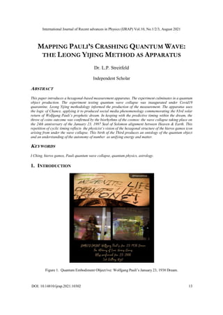 International Journal of Recent advances in Physics (IJRAP) Vol.10, No.1/2/3, August 2021
DOI: 10.14810/ijrap.2021.10302 13
MAPPING PAULI’S CRASHING QUANTUM WAVE:
THE LEONG YIJING METHOD AS APPARATUS
Dr. L.P. Streitfeld
Independent Scholar
ABSTRACT
This paper introduces a hexagonal-based measurement apparatus. The experiment culminates in a quantum
object production. The experiment testing quantum wave collapse was inaugurated under Covid19
quarantine. Leong Yijing methodology informed the production of the measurement. The apparatus uses
the logic of Chance, applying it to produced social media phenomenology commemorating the 83rd solar
return of Wolfgang Pauli’s prophetic dream. In keeping with the predictive timing within the dream, the
throw of coins outcome was confirmed by the biorhythms of the cosmos: the wave collapse taking place on
the 24th anniversary of the January 23, 1997 Seal of Solomon alignment between Heaven & Earth. This
repetition of cyclic timing reflects the physicist’s vision of the hexagonal structure of the hieros gamos icon
arising from under the wave collapse. This birth of the Third produces an ontology of the quantum object
and an understanding of the autonomy of number as unifying energy and matter.
KEYWORDS
I Ching, hieros gamos, Pauli quantum wave collapse, quantum physics, astrology.
1. INTRODUCTION
Figure 1. Quantum Embodiment Object/ive: Wolfgang Pauli’s January 23, 1938 Dream.
 