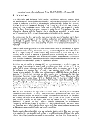 International Journal of Recent advances in Physics (IJRAP) Vol.10, No.1/2/3, August 2021
36
1. INTRODUCTION
In his forthcoming book [1] entitled Digital Physics: Consciousness Is Primary, the author argues
that our conventional approach to science and physics is too restrictive and limited because of our
attempts to understand everything in terms of matter and energy only. Besides, since he was a
little boy living in the Democratic Republic of the Congo, he believed that consciousness is
primary and is the source of everything. Furthermore, he realized that consciousness is a creative
force that shapes the universe or nature, including its matter, through fields and waves that carry
information. Likewise, with this firm conviction in mind, he saw a possibility to outline a new
way of looking at physics by incorporating consciousness into the physics equation.
The writer asserts that if we are to make much progress in the quest of quantum gravity theory
(this is a theory that attempts to develop scientific models that unify quantum mechanics (i.e.,
tiny things) with general relativity (i.e., huge things), as well as the search for the theory of
everything (ToE) [2]; we should think carefully about the role of consciousness in science and
physics [3].
Therefore, this article's purpose is to explain the fundamental role of consciousness in physical
science and its role in running the universe, including in matter and particles. The writer's view is
that it is simply wrong and unbelievable to deny consciousness its causal role [4]. In the
following pages, he aims to establish its prominent position by insisting that consciousness is
fundamental. Despite the progress made in search of the ultimate theory of nature, we are still far
away. However, suppose we acknowledge the role of consciousness in running the universe, we
might remove barriers that have stopped us from making progress.
As brilliant and successful as string theory (ST) and loop quantum gravity have been over the last
twenty years, they must not be viewed solely regarding matter, field, and energy. ST is our
leading ToE; it replaces subatomic particles with strings, while loop quantum gravity is one of
the candidates for a quantum theory of gravity. Loop quantum gravity (LQG) is based on
classical general relativity. One of the most vital conclusions of LQG is that gravity should be
quantized [5]. Despite their successes and achievements, these two theories also have their
shortcomings. These were pointed out by the British physicist Roger Penrose [6]and several other
researchers, such as Andrei Linde [7]. It is a fact that these two theories were built without
mentioning the role of consciousness, discussed in the work of the Indian physicist Ram Lakham
Pandey Vimal [8]. It was built up with no reference or mention of consciousness. The author
firmly believes that consciousness is an essential and fundamental missing ingredient in these two
theories. The next stage in physics development should incorporate consciousness as an
ingredient and part and parcel of these two theories.
After this short introduction, the paper includes a section entitled "The Intelligent Field, "which
comprises two sub-sections. The first is a brief discussion of "quantum theory "that covers some
basics, elementary notions, and necessary concepts required so that our readers can understand
the following sub-section titled "Quantum Field Theory (QFT)." In that section, he discusses
some essential concepts of this subject and uses the concept of field, well-known and
documented, to explain the field's behavior regarding computation and consciousness.
Furthermore, to illustrate the role of intelligence or consciousness in physics, the author argues
and shows how waves behave like intelligent entities embedded with consciousness through the
well-known phenomenon of diffraction and interference of light.
This introduction has explained the need and motivation for this article. This paper proposes a
novel way in which we can understand the field as an intelligent system. Ultimately, the author
believes that while physics has advanced in understanding everything from the perspective of
 