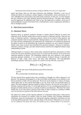 International Journal of Recent advances in Physics (IJRAP) Vol.10, No.1/2/3, August 2021
37
matter and energy, there are still many limitations and challenges. Therefore, a new way of
finding the theory of everything is needed. Suppose a field performs various calculations as if it
were embedded with consciousness and could create (creativity). In that case, we must integrate
this new method to solve many problems faced by theoretical physics. The paper study finishes
up with suggestions for additional work. More or less, this paper aims to outline a novel way of
understanding the concept of the field of how a field performs various computations and behaves
like an intelligent system.
2. THE INTELLIGENT FIELD
2.1. Quantum Theory
Quantum theory or quantum mechanics attempts to explain physical behavior at atomic and
subatomic levels. Particles smaller than an atom are known as subatomic particles. There are two
kinds of subatomic particles—elementary particles, which are not made of other particles, and
composite particles made of several particles. Quantum theory is our most successful theory. So
far, it has not been contradicted by any experiments [9]. Furthermore, we would not be discussing
the global economy or the information age if quantum mechanics was not a branch of physics.
Indeed, many areas of science have benefited from quantum mechanics. Advances in chemistry,
electronics, genetics, biology, and other related sciences could not have happened without a deep
understanding of atoms.
Although despite its successes, there remain many unanswered questions and puzzles to which
science has not given satisfactory answers [10]. Let us point out the existence of one of the most
important equations of physics. The Schrödinger equation (the wave equation) is the equation
governing quantum mechanics. It is a universal equation of physics because it describes the
behavior of light, sound, water waves, and many other phenomena. The time-dependent
Schrödinger equation, which gives a picture of a system evolving with time, is given by:
𝐻
̂Ψ(𝑥, 𝑡) = 𝒾ℏ
𝜕
𝜕𝑡
Ψ(𝑥, 𝑡)(1)
Ψ is the state vector of the quantum system (Wave function).
t is time.
𝐻
̂ is an observable, the Hamiltonian operator.
We have learned from quantum theory that everything we thought was solid or physical is not
physical. The quantum world appears to us like an invisible world because of our inability to see
the tiny particles or fields with our naked eyes. We do not see the electrons or vortices of energy,
which means that we have partial knowledge or are not aware of the true profound nature of
matter. The electromagnetic spectrum teaches us plenty of lessons. We can only see less than1/10
billionth, meaning only less than 1% of the light spectrum [11]. So, everything passing before us,
through our bodies and the universe, is entirely invisible to our naked eyes. What does this mean?
Simply put, we are only shown a portion of the reality of what is going on, or putting it another
way, we can only see a portion of the truth with our own eyes.
Our naked eyes cannot see this ongoing arithmetic or computation taking place, where precise
calculations are executed. For instance, when two atoms combine, they exchange information
effortlessly, create new arrangements, etc. During this ongoing computation, instructions are sent
to develop different particles, matter, and other things in the universe. What then can we not see?
Let me emphasize this point once more; the human eye has a limited ability to see beyond a
 