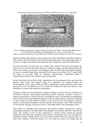 International Journal of Recent advances in Physics (IJRAP) Vol.10, No.1/2/3, August 2021
39
Figure 2.Fields emerging from a magnet. Image by Newton Henry Black - Newton Henry Black, Harvey
N. Davis (1913) Practical Physics, The MacMillan Co., USA, p. 242, fig. 200, via
[https://commons.wikimedia.org/w/index.php?curid=73846]. (Creative Commons CC-BY-SA-4.0license.)
Instead of talking about particles, those working in the QFT field discuss everything in terms of
fields. That is why they talk about electron field, quark field, gluon field, Higgs boson field, etc.
A particle is simply a tiny ripple of the underlying field, shaped into a particle by QM's effects.
We learn from QFT [16] that there are 12 fields. These fields fill our planet and, indeed, the
entire universe. We know from QFT that the 12 fields give matter, and four other fields are the
forces. In a nutshell, our universe is the blending of these 16 fields interacting together. Besides,
we have the so-called Higgs fields, responsible for the mass of everything. The 12 matter fields
are made of six quarks fields for Up/Down, Charm/Strange, Top/Bottom quarks, 6
Leptons/Electron, Muon, Tau, and their respective Neutrinos.
On the other hand, the four force fields, embodied by the electromagnetic force and carried by
photons, create electric and magnetic fields. It is responsible for chemical bonding and
electromagnetic waves. Much of this and QFT's fundamental concepts and theory have been
discussed by Prof. Art Robson [17]. In a nutshell, the bonding and interaction inform us that
intelligence is present with computation taking place.
The idea of fields has been introduced to explain the nature of matter from the viewpoint of a
sub-branch of physics called quantum field theory (QFT). From this viewpoint, electrons in
atoms are not particles or solids stuff; they are probability fields. The interference (computation)
of these fields (waves) determines the physical world. My understanding is that the calculations
of waves assess and create different structures in the universe, from the biological, chemical,
physical, and biological standpoints and then manifest in the physical world. These interactions
are continuously ongoing, running the universe. These fields behave like an intelligent system.
These fields are embedded with information and perform complex computations; complex
mathematical operations; the fields behave like intelligent living entities that know what they are
doing. The outcome of any of their interactions is already known; during the ongoing
computation and information exchange, reality becomes non-material. One way of putting it is
illustrated in Diogo Valadas Ponte's work, and Lothar Schäfer [18]stresses thatsince they can
exist in the empirical world and function in it, the forms are actual, even though they are
 