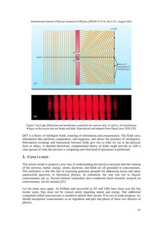International Journal of Recent advances in Physics (IJRAP) Vol.10, No.1/2/3, August 2021
41
Figure 3 (a) Light diffraction and interference caused by two narrow slits, S1 and S2. (b) Interference
fringes on the screen that are bright and dark. Reproduced and adapted from OpenLearn 2020 [20].
QFT is a theory of intelligent fields, meaning of information and consciousness. The fields carry
information that performs computation, self-organizes, and shows the presence of intelligence.
Information exchange and interactions between fields give rise to what we see in the physical
form or object. A detailed theoretical, computational theory of fields might provide us with a
clear picture of what the universe is computing and what kind of operations is performed.
3. CONCLUSION
This article aimed to propose a new way of understanding the universe and posit that the running
of the universe, matter, energy, atoms, electrons, and fields are all grounded in consciousness.
The realization is that this line of reasoning generates grounds for addressing issues and many
unanswered questions in theoretical physics. In reiteration, the aim was not to discuss
consciousness, per se. Several eminent researchers have conducted much scientific research on
consciousness, see for instance,[21].
Let me stress once again. As brilliant and successful as ST and LQG have been over the last
twenty years, they must not be viewed solely regarding matter and energy. One additional
component called consciousness is needed to unlock their secrets. If we are to make progress, we
should incorporate consciousness as an ingredient and part and parcel of these two theories of
physics.
 