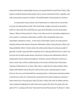 nutraceutical foods are getting higher because most people think that natural food is better. Also,
expensive medical treatment makes people start to consume nutraceutical fruits, vegetables, and
milk as presentative measure for sickness. The health benefits of nutraceuticals are extensive.
As nutraceutical sources, berries can be found easily in a market and we can eat them
every day for reducing disease effect. The United States is highly concerned on the public’s
health as it shown that The United States has spent about $86 billion on at the nutraceutical
industry (What are Nutraceuticals?). Cherry is the richest source for antioxidant complement as
it has vitamin C, carotenoids, anthocyanins, and fiber. More red-purplish means more
antioxidants contained in a cherry. As the source of antioxidant, cherries are really good for
reducing cardiovascular diseases, being anti-inflammatory effects, being anticancer effects, and
being antidiabetic effects. Cherries reduce the cardiovascular disease by releasing cyanide-3-
glycoside. Cyanide-3-glycoside had an important role in reducing cholesterol level, so that it can
lower the risk of cardiovascular disease. Second role is being an anti-inflammatory effect by
producing the enzyme called cyclooxigenases. If humans consume 280 grams of cherries in
about a month, there will be a notable decrease at the amount of blood serum which means
reducing of inflammation in our body. Third, cherry is right choice to reduce diabetic effects.
People suffer diabetes because they have bad excretion system, especially glucose system.
However, this case can be diminished by consuming cherries. Anthocyanins and anthocyanidins
in cherries have main role to diminish the counteraction from insulin and glucose intolerance. “
Sweet cherries has a lower glycemic index (22) and is a better fruit snack for diabetic patients
when compared to high glycemic index fruits such as peach (42), plum (39), grapes (46), and
apricot (57),” according to the book “Functional Foods and Nutraceuticals” by Rotimi E. Aluko.
 