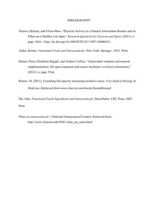 BIBLIOGRAPHY
Alessio, Helaine, and Eileen Blasi. "Physical Activity as a Natural Antioxidant Booster and its
Effect on a Healthy Life Span." Research Quarterly for Exercise and Sport. (2013): n.
page. Web. <http://dx.doi.org/10.1080/02701367.1997.10608010>.
Aluko, Rotimi. Functional Foods and Nutraceuticals. New York: Springer , 2012. Print.
Dolara, Piero, Elisabetta Bigagli, and Andrew Collins. "Antioxidant vitamins and mineral
supplementation, life span expansion and cancer incidence: a critical commentary."
(2012): n. page. Print.
Ristow, M. (2011). Extending life span by increasing oxidative stress. Free Radical Biology &
Medicine, Retrieved from www.elsevier.com/locate/freeradbiomed
Shi, John. Functional Foods Ingredients and Nutraceuticals. Boca Raton: CRC Press, 2007.
Print.
What are nutraceuticals?. (National Nutraceutical Center). Retrieved from
http://www.clemson.edu/NNC/what_are_nutra.html
 