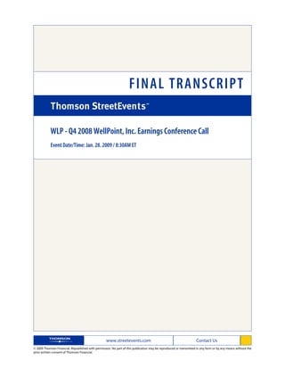 FINAL TRANSCRIPT

            WLP - Q4 2008 WellPoint, Inc. Earnings Conference Call
            Event Date/Time: Jan. 28. 2009 / 8:30AM ET




                                                   www.streetevents.com                                            Contact Us
© 2009 Thomson Financial. Republished with permission. No part of this publication may be reproduced or transmitted in any form or by any means without the
prior written consent of Thomson Financial.
 