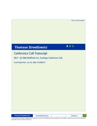 FINAL TRANSCRIPT




     Conference Call Transcript
     WLP - Q2 2006 WellPoint, Inc. Earnings Conference Call

     Event Date/Time: Jul. 26. 2006 / 8:30AM ET




      Thomson StreetEvents                                                                                                                              1
                                                  www.streetevents.com                                                      Contact Us

© 2006 Thomson Financial. Republished with permission. No part of this publication may be reproduced or transmitted in any form or by any means without the
prior written consent of Thomson Financial.
 