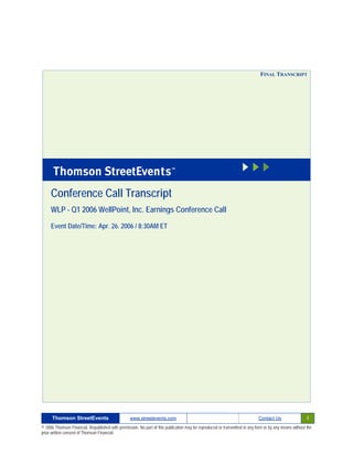 FINAL TRANSCRIPT




     Conference Call Transcript
     WLP - Q1 2006 WellPoint, Inc. Earnings Conference Call

     Event Date/Time: Apr. 26. 2006 / 8:30AM ET




      Thomson StreetEvents                                                                                                                              1
                                                  www.streetevents.com                                                      Contact Us

© 2006 Thomson Financial. Republished with permission. No part of this publication may be reproduced or transmitted in any form or by any means without the
prior written consent of Thomson Financial.
 