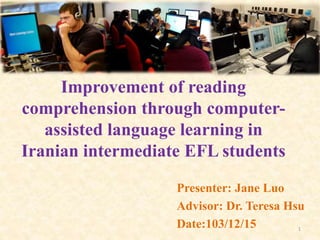 Improvement of reading
comprehension through computer-
assisted language learning in
Iranian intermediate EFL students
Presenter: Jane Luo
Advisor: Dr. Teresa Hsu
Date:103/12/15 1
 
