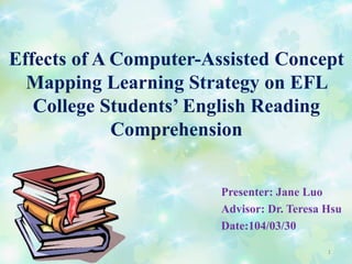 Effects of A Computer-Assisted Concept
Mapping Learning Strategy on EFL
College Students’ English Reading
Comprehension
Presenter: Jane Luo
Advisor: Dr. Teresa Hsu
Date:104/03/30
1
 