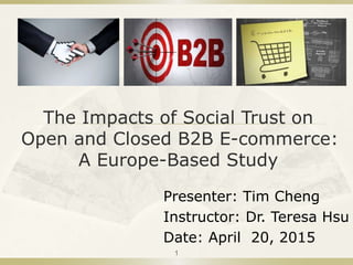 The Impacts of Social Trust on
Open and Closed B2B E-commerce:
A Europe-Based Study
Presenter: Tim Cheng
Instructor: Dr. Teresa Hsu
Date: April 20, 2015
1
 
