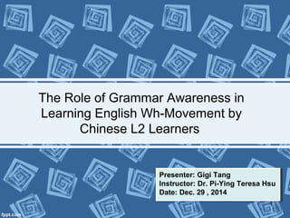 The Role of Grammar Awareness in
Learning English Wh-Movement by
Chinese L2 Learners
Presenter: Gigi Tang
Instructor: Dr. Pi-Ying Teresa Hsu
Date: Dec. 29 , 2014
Presenter: Gigi Tang
Instructor: Dr. Pi-Ying Teresa Hsu
Date: Dec. 29 , 2014
1
 