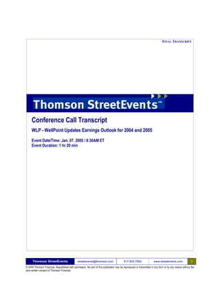 FINAL TRANSCRIPT




     Conference Call Transcript
     WLP - WellPoint Updates Earnings Outlook for 2004 and 2005
     Event Date/Time: Jan. 07. 2005 / 8:30AM ET
     Event Duration: 1 hr 20 min




      Thomson StreetEvents                                                                                                                              1
                                               streetevents@thomson.com                   617.603.7900               www.streetevents.com
© 2005 Thomson Financial. Republished with permission. No part of this publication may be reproduced or transmitted in any form or by any means without the
prior written consent of Thomson Financial.
 