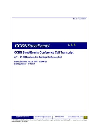 FINAL TRANSCRIPT




     CCBN StreetEvents Conference Call Transcript
     ATH - Q1 2004 Anthem, Inc. Earnings Conference Call
     Event Date/Time: Apr. 28. 2004 / 8:30AM ET
     Event Duration: 1 hr 15 min




        CCBN StreetEvents                       streetevents@ccbn.com                     617.603.7900              www.streetevents.com                1
© 2004 CCBN.com, Inc. Republished with permission. No part of this publication may be reproduced or transmitted in any form or by any means without the prior
written consent of CCBN.com, Inc.
 