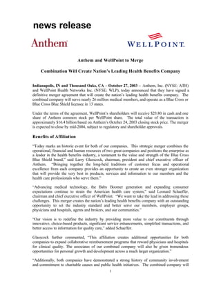 news release


                           Anthem and WellPoint to Merge

     Combination Will Create Nation’s Leading Health Benefits Company


Indianapolis, IN and Thousand Oaks, CA – October 27, 2003 – Anthem, Inc. (NYSE: ATH)
and WellPoint Health Networks Inc. (NYSE: WLP), today announced that they have signed a
definitive merger agreement that will create the nation’s leading health benefits company. The
combined company will serve nearly 26 million medical members, and operate as a Blue Cross or
Blue Cross Blue Shield licensee in 13 states.

Under the terms of the agreement, WellPoint’s shareholders will receive $23.80 in cash and one
share of Anthem common stock per WellPoint share. The total value of the transaction is
approximately $16.4 billion based on Anthem’s October 24, 2003 closing stock price. The merger
is expected to close by mid-2004, subject to regulatory and shareholder approvals.

Benefits of Affiliation

“Today marks an historic event for both of our companies. This strategic merger combines the
operational, financial and human resources of two great companies and positions the enterprise as
a leader in the health benefits industry, a testament to the value and strength of the Blue Cross
Blue Shield brand,” said Larry Glasscock, chairman, president and chief executive officer of
Anthem. “Bringing together the long-held traditions of customer focus and operational
excellence from each company provides an opportunity to create an even stronger organization
that will provide the very best in products, services and information to our members and the
health care professionals who serve them.”

“Advancing medical technology, the Baby Boomer generation and expanding consumer
expectations continue to strain the American health care system,” said Leonard Schaeffer,
chairman and chief executive officer of WellPoint. “We want to take the lead in addressing these
challenges. This merger creates the nation’s leading health benefits company with an outstanding
opportunity to set the industry standard and better serve our members, employer groups,
physicians and hospitals, agents and brokers, and our communities.”

“Our vision is to redefine the industry by providing more value to our constituents through
innovative, choice-based products, significant service enhancements, simplified transactions, and
better access to information for quality care,” added Schaeffer.

Glasscock further commented, “This affiliation creates additional opportunities for both
companies to expand collaborative reimbursement programs that reward physicians and hospitals
for clinical quality. The associates of our combined company will also be given tremendous
opportunities for personal growth and development across a much larger organization.”

“Additionally, both companies have demonstrated a strong history of community involvement
and commitment to charitable causes and public health initiatives. The combined company will
                                               1
 