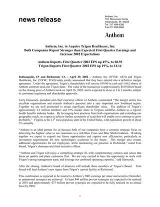 Anthem, Inc.
news release                                                               120 Monument Circle
                                                                           Indianapolis, IN 46204
                                                                           Tel 317 488-6390
                                                                           Fax 317 488-6460




               Anthem, Inc. to Acquire Trigon Healthcare, Inc.
    Both Companies Report Stronger than Expected First Quarter Earnings and
                          Increase 2002 Expectations

                Anthem Reports First Quarter 2002 EPS up 45%, to $0.93
                Trigon Reports First Quarter 2002 EPS up 19%, to $1.14


Indianapolis, IN and Richmond, VA – April 29, 2002 – Anthem, Inc. (NYSE: ATH) and Trigon
Healthcare, Inc. (NYSE: TGH) today jointly announced that they have entered into a definitive merger
agreement. Under the agreement, Trigon’s shareholders will receive $30.00 in cash and 1.062 shares of
Anthem common stock per Trigon share. The value of the transaction is approximately $4.0 billion based
on the closing price of Anthem stock on April 26, 2002, and is expected to close in 3 to 6 months, subject
to customary regulatory and shareholder approvals.

Larry Glasscock, president and chief executive officer of Anthem, commented “The merger unites two
excellent organizations and extends Anthem’s presence into a very important new Southeast region.
Together we are well positioned to create significant shareholder value. The addition of Trigon’s
approximately 2.2 million members and 35% market share in Virginia solidifies Anthem as a top-tier
health benefits industry leader. By leveraging best practices from both organizations and extending our
geographic reach, we expect to achieve further economies of scale that will enable us to continue to grow
profitably.” Virginia is the 12th most populous state in the United States, with population growth of about
3% annually.

“Anthem is an ideal partner for us because both of our companies have a common strategic focus on
delivering the highest value to our customers in a rich Blue Cross and Blue Shield tradition. Working
together we expect to expand our future opportunities and capture new efficiencies, particularly as
investment requirements for new technologies accelerate in the future. This merger also creates
additional opportunities for our employees, while maintaining our presence in Richmond,” noted Tom
Snead, Trigon’s chairman and chief executive officer.

 “Anthem and Trigon will enjoy a compelling strategic fit, with complementary cultures and values that
focus on quality and place customers first. We are very excited to have the opportunity to work with
Trigon’s strong management team, and leverage our combined operating expertise,” said Glasscock.

After the closing, Anthem’s board of directors will include three members of Trigon’s Board.          Tom
Snead will lead Anthem’s new region from Trigon’s current facility in Richmond.

This combination is expected to be neutral to Anthem’s 2003 earnings per share and accretive thereafter,
as operational synergies are achieved. At least $40 million pre-tax synergies are expected to be realized
in 2003 and approximately $75 million pre-tax synergies are expected to be fully realized on an annual
basis by 2004.


                                                    1
 