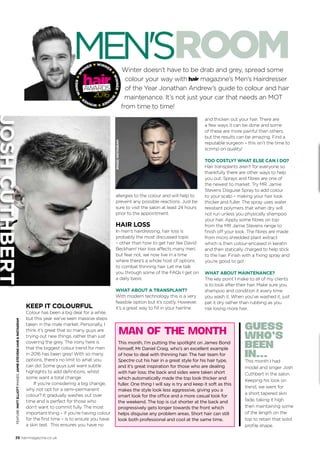 38 hairmagazine.co.uk
Winter doesn’t have to be drab and grey, spread some
colour your way with magazine’s Men’s Hairdresser
of the Year Jonathan Andrew’s guide to colour and hair
maintenance. It’s not just your car that needs an MOT
from time to time!
KEEP IT COLOURFUL
Colour has been a big deal for a while,
but this year we’ve seen massive steps
taken in the male market. Personally, I
think it’s great that so many guys are
trying out new things, rather than just
covering the grey. The irony here is
that the biggest colour trend for men
in 2016 has been grey! With so many
options, there’s no limit to what you
can do! Some guys just want subtle
highlights to add definitions, whilst
some want a total change.
If you’re considering a big change,
why not opt for a semi-permanent
colour? It gradually washes out over
time and is perfect for those who
don’t want to commit fully. The most
important thing – if you’re having colour
for the first time – is to ensure you have
a skin test.  This ensures you have no
Feature:MattElliottImages:JAMIESTEVENSHAIR&INSTAGRAM
WINNER
★
WINNER★W
I
N
NER★WINNER
★
WINNER★W
I
N
NER ★
This month, I’m putting the spotlight on James Bond
himself, Mr Daniel Craig, who’s an excellent example
of how to deal with thinning hair. The hair team for
Spectre cut his hair in a great style for his hair type,
and it’s great inspiration for those who are dealing
with hair loss; the back and sides were taken short
which automatically made the top look thicker and
fuller. One thing I will say is try and keep it soft as this
makes the style look less aggressive, giving you a
smart look for the office and a more casual look for
the weekend. The top is cut shorter at the back and
progressively gets longer towards the front which
helps disguise any problem areas. Short hair can still
look both professional and cool at the same time.
MAN OF THE MONTH GUESS
WHO’S
BEEN
IN...
This month I had
model and singer Josh
Cuthbert in the salon.
Keeping his look on
trend, we went for
a short tapered skin
fade, taking it high
then maintaining some
of the length on the
top to retain that solid
profile shape.
allergies to the colour and will help to
prevent any possible reactions. Just be
sure to visit the salon at least 24 hours
prior to the appointment.
HAIR LOSS
In men’s hairdressing, hair loss is
probably the most discussed topic
– other than how to get hair like David
Beckham! Hair loss affects many men,
but fear not, we now live in a time
where there’s a whole host of options
to combat thinning hair. Let me talk
you through some of the FAQs I get on
a daily basis:
WHAT ABOUT A TRANSPLANT?
With modern technology this is a very
feasible option but it’s costly. However,
it’s a great way to fill in your hairline
and thicken out your hair. There are
a few ways it can be done and some
of these are more painful than others,
but the results can be amazing. Find a
reputable surgeon – this isn’t the time to
scrimp on quality!
TOO COSTLY? WHAT ELSE CAN I DO?
Hair transplants aren’t for everyone so
thankfully there are other ways to help
you out. Sprays and fibres are one of
the newest to market. Try MR. Jamie
Stevens Disguise Spray to add colour
to your scalp – making your hair look
thicker and fuller. The spray uses water
resistant polymers that when dry will
not run unless you physically shampoo
your hair. Apply some fibres on top
from the MR Jamie Stevens range to
finish off your look. The fibres are made
from micro shredded plant extract
which is then colour-encased in keratin
and then statically charged to help stick
to the hair. Finish with a fixing spray and
you’re good to go!
WHAT ABOUT MAINTENANCE?
The key point I make to all of my clients
is to look after their hair. Make sure you
shampoo and condition it every time
you wash it. When you’ve washed it, just
pat it dry rather than rubbing as you
risk losing more hair. 
image:INSTAGRAM
JoshCuthbert
 