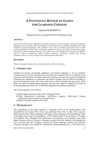 International Journal of Education (IJE) Vol.10, No.3, September 2022
DOI: 10.5121/ije.2022.10303 19
A SYSTEMATIC REVIEW OF GAMES
FOR LEARNING CHINESE
Angelina MAKSIMOVA
Peking University, Graduate School of Education, China
ABSTRACT
Education has become more digitalised, especially during the Covid-19 pandemic, and learning Chinese
language is not an exception. Educational games, some of them based on artificial intelligence, have been
designed for learning languages. This systematic review aims to examine recent (from 2017 to 2022)
research published in Science Direct and Scopus databases on the use and impact of educational games,
specifically in Chinese language learning. The in-depth review of 28 studies shows that games are effective
tools for Chinese learning that impact students’ motivation, self-efficacy progress, and learning
satisfaction. However, more in-depth research should measure this impact.
KEYWORDS
Chinese language learning, games, educational games, artificial intelligence.
1. INTRODUCTION
Learning has become increasingly digitalised, and learning languages is not an exception.
Computer games, not only educational ones, have proven to expand a learner’s vocabulary, boost
motivation and satisfaction, and affect interaction with peers. In most cases, games developed by
researchers for classrooms or experiments are aimed at students and are effective according to
pre-test and post-test results. This review thus aims to fill the literature gap and review which
games are used in learning Chinese precisely and what their effects on students are, based on
reviewing publications from 2017 to 2022 from databases ScienceDirect and Scopus.
The research questions are as follows:
(1)Which games have been used so far in learning Chinese?
(2)What characteristics (motivation, self-efficacy, progress, effectiveness, learning
satisfaction) enhance games for learning Chinese?
(3)What is the future research in this field?
2. METHODOLOGY
The methodology of this paper represents a systematic review of the research papers from
ScienceDirect and Scopus. The review was performed from 2016 to May 2022 using the
following keywords: Chinese language AND game, Chinese language AND gamification. Most
of the papers were found in ScienceDirect – 6 649 studies (Table 1). In the Scopus, 173 papers
were detected. Thus, altogether 6822 publications were detected in two databases. Since most
papers focused on the use of games in learning in general, the titles, abstracts, and introductions
were reviewed, and only 26 papers focusing on Chinese language learning were analysed.
Therefore, the paper was included if it matched the corresponding period, i.e., from 2016 up to
 