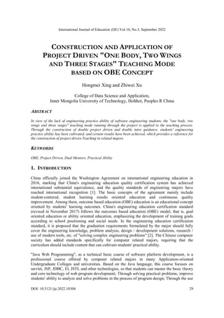 International Journal of Education (IJE) Vol.10, No.3, September 2022
DOI: 10.5121/ije.2022.10304 29
CONSTRUCTION AND APPLICATION OF
PROJECT DRIVEN "ONE BODY, TWO WINGS
AND THREE STAGES" TEACHING MODE
BASED ON OBE CONCEPT
Hongmei Xing and Zhiwei Xu
College of Data Science and Application,
Inner Mongolia University of Technology, Hohhot, Peoples R China
ABSTRACT
In view of the lack of engineering practice ability of software engineering students, the "one body, two
wings and three stages" teaching mode running through the project is applied to the teaching process.
Through the construction of double project driven and double tutor guidance, students' engineering
practice ability has been cultivated, and certain results have been achieved, which provides a reference for
the construction of project driven Teaching in related majors.
KEYWORDS
OBE, Project Driven, Dual Mentors, Practical Ability
1. INTRODUCTION
China officially joined the Washington Agreement on international engineering education in
2016, marking that China's engineering education quality certification system has achieved
international substantial equivalence, and the quality standards of engineering majors have
reached international recognition [1]. The basic concepts of the agreement mainly include
student-centered, student learning results oriented education and continuous quality
improvement. Among them, outcome based education (OBE) education is an educational concept
oriented by students' learning outcomes. China's engineering education certification standard
(revised in November 2017) follows the outcomes based education (OBE) model, that is, goal
oriented education or ability oriented education, emphasizing the development of training goals
according to school positioning and social needs. In the engineering education certification
standard, it is proposed that the graduation requirements formulated by the major should fully
cover the engineering knowledge, problem analysis, design / development solutions, research /
use of modern tools, etc. of "solving complex engineering problems" [2]. The Chinese computer
society has added standards specifically for computer related majors, requiring that the
curriculum should include content that can cultivate students' practical ability.
"Java Web Programming", as a technical basic course of software platform development, is a
professional course offered by computer related majors in many Application-oriented
Undergraduate Colleges and universities. Based on the Java language, this course focuses on
servlet, JSP, JDBC, El, JSTL and other technologies, so that students can master the basic theory
and core technology of web program development; Through solving practical problems, improve
students' ability to analyze and solve problems in the process of program design; Through the use
 