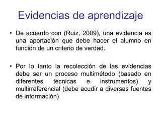 Evidencias de aprendizaje
• De acuerdo con (Ruiz, 2009), una evidencia es
una aportación que debe hacer el alumno en
función de un criterio de verdad.
• Por lo tanto la recolección de las evidencias
debe ser un proceso multimétodo (basado en
diferentes técnicas e instrumentos) y
multirreferencial (debe acudir a diversas fuentes
de información)
 