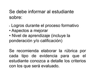 Se debe informar al estudiante
sobre:
• Logros durante el proceso formativo
• Aspectos a mejorar
• Nivel de aprendizaje (incluye la
ponderación y/o calificación)
Se recomienda elaborar la rúbrica por
cada tipo de evidencia para que el
estudiante conozca a detalle los criterios
con los que será evaluado.
 