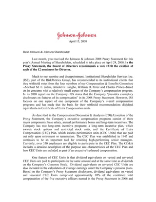 April 15, 2008


Dear Johnson & Johnson Shareholder:

       Last month, you received the Johnson & Johnson 2008 Proxy Statement for this
year’s Annual Meeting of Shareholders, scheduled to take place on April 24, 2008. In the
Proxy Statement, the Board of Directors recommends a vote FOR the election of
each of the 12 nominees for Director.

        Much to our surprise and disappointment, Institutional Shareholder Services Inc.
(ISS), part of the RiskMetrics Group, has recommended to its institutional clients that
they withhold votes from the four members of our Compensation & Benefits Committee
--Michael M. E. Johns, Arnold G. Langbo, William D. Perez and Charles Prince--based
on its concerns with a relatively small aspect of the Company’s compensation program.
In its 2008 report on the Company, ISS states that the Company “provides exemplary
disclosures on features of its compensation” in its 2008 Proxy Statement. However, ISS
focuses on one aspect of one component of the Company’s overall compensation
programs and has made that the basis for their withhold recommendation: dividend
equivalents on Certificate of Extra Compensation units.

       As described in the Compensation Discussion & Analysis (CD&A) section of the
Proxy Statement, the Company’s executive compensation programs consist of three
major components: base salary, annual performance bonus and long-term incentives. The
Company has two long-term incentive programs: a long-term incentive plan, which
awards stock options and restricted stock units, and the Certificate of Extra
Compensation (CEC) Plan, which awards performance units (CEC Units) that are paid
out only upon retirement or termination. The CEC Plan was established in 1947 and
continues to be an important tool for retaining high-performing senior managers.
Currently, over 350 employees are eligible to participate in the CEC Plan. The CD&A
includes a detailed description of the purpose and characteristics of the CEC Plan and
how CEC Units are included as part of an executive’s planned compensation.

        One feature of CEC Units is that dividend equivalents on vested and unvested
CEC Units are paid to participants in the same amount and at the same time as dividends
on the Company’s Common Stock. Dividend equivalents on unvested CEC Units are
also included in the calculation of average earnings under the Company’s pension plans.
Based on the Company’s Proxy Statement disclosures, dividend equivalents on vested
and unvested CEC Units comprised approximately 10% of the combined total
compensation of the five executive officers named in the Proxy Statement in 2006 and
 