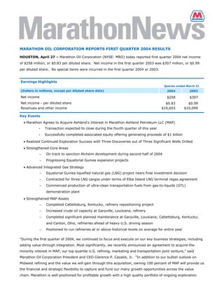 MARATHON OIL CORPORATION REPORTS FIRST QUARTER 2004 RESULTS

HOUSTON, April 27 – Marathon Oil Corporation (NYSE: MRO) today reported first quarter 2004 net income
of $258 million, or $0.83 per diluted share. Net income in the first quarter 2003 was $307 million, or $0.99
per diluted share. No special items were incurred in the first quarter 2004 or 2003.


Earnings Highlights
                                                                                          Quarter ended March 31
(Dollars in millions, except per diluted share data)                                        2004           2003

Net income                                                                                  $258           $307
Net income - per diluted share                                                             $0.83           $0.99
Revenues and other income                                                                $10,693         $10,099

Key Events
  • Marathon Agrees to Acquire Ashland's Interest in Marathon Ashland Petroleum LLC (MAP)
           -     Transaction expected to close during the fourth quarter of this year
           -     Successfully completed associated equity offering generating proceeds of $1 billion

  • Realized Continued Exploration Success with Three Discoveries out of Three Significant Wells Drilled

  • Strengthened Core Areas
             −   On track to sanction Alvheim development during second half of 2004
             −   Progressing Equatorial Guinea expansion projects

  • Advanced Integrated Gas Strategy
             −   Equatorial Guinea liquefied natural gas (LNG) project nears final investment decision
             −   Contracted for three LNG cargos under terms of Elba Island LNG terminal regas agreement
             −   Commenced production of ultra-clean transportation fuels from gas-to-liquids (GTL)
                 demonstration plant

  • Strengthened MAP Assets
             −   Completed Catlettsburg, Kentucky, refinery repositioning project
             −   Increased crude oil capacity at Garyville, Louisiana, refinery
             −   Completed significant planned maintenance at Garyville, Louisiana; Catlettsburg, Kentucky;
                 and Canton, Ohio, refineries ahead of heavy U.S. driving season
             −   Positioned to run refineries at or above historical levels on average for entire year

“During the first quarter of 2004, we continued to focus and execute on our key business strategies, including
adding value through integration. Most significantly, we recently announced an agreement to acquire the
minority interest in MAP, our top quartile U.S. refining, marketing and transportation joint venture,” said
Marathon Oil Corporation President and CEO Clarence P. Cazalot, Jr. “In addition to our bullish outlook on
Midwest refining and the value we will gain through this acquisition, owning 100 percent of MAP will provide us
the financial and strategic flexibility to capture and fund our many growth opportunities across the value
chain. Marathon is well positioned for profitable growth with a high quality portfolio of ongoing exploration
 