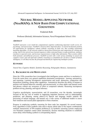 Advanced Computational Intelligence: An International Journal, Vol.10, No.1/2/3, July 2023
DOI: 10.5121/acii.2023.10301 1
NEURAL MODEL-APPLYING NETWORK
(NeuMAN): A NEW BASIS FOR COMPUTATIONAL
COGNITION
Frederick Roth
Professor (Retired), Information Sciences, Naval Postgraduate School, USA
ABSTRACT
NeuMAN represents a new model for computational cognition synthesizing important results across AI,
psychology, and neuroscience. NeuMAN is based on three important ideas: (1) neural mechanisms perform
all requirements for intelligence without symbolic reasoning on finite sets, thus avoiding exponential
matching algorithms; (2) the network reinforces hierarchical abstraction and composition for sensing and
acting; and (3) the network uses learned sequences within contextual frames to make predictions, minimize
reactions to expected events, and increase responsiveness to high-value information. These systems exhibit
both automatic and deliberate processes. NeuMAN accords with a wide variety of findings in neural and
cognitive science and will supersede symbolic reasoning as a foundation for AI and as a model of human
intelligence. It will likely become the principal mechanism for engineering intelligent systems.
KEYWORDS
Neural Nets, Cognitive Models, Symbolic Reasoning, Holographic Memory, Automaticity
1. BACKGROUND AND MOTIVATION
Since the 1950s researchers have investigated what intelligence means and how to mechanize it.
From the outset three very general capabilities dominated consideration: learning, automaticity,
and reasoning. Learning encompasses memorization and recall, abstraction, composition and
hierarchical modeling, among other capabilities. Automaticity describes the ability of humans to
perform well learned behaviors smoothly and unconsciously, as when adults read learned words
and phrases without any awareness of effort or component subtasks. Reasoning encompasses
problem solving, planning, and logical inference.
Cognitive psychologists, neuroscientists, and AI researchers, over the decades, increasingly
focused on the key role of models in supporting important functions such as understanding,
prediction, and planning, among others.[1-5] Speech and language models underlie the
processing of natural language, and humans use a wide variety of additional models to assess
their situations and execute plans appropriate to those situations.
Progress in employing symbolic reasoning for these tasks has stagnated, for several reasons.
First, algorithms to learn symbolic rules and to choose which rules to fire require combinatorial
methods characteristic of NP-complete problems.[5, 6] Symbolic reasoning systems employing
von Neumann computers cannot attain automaticity, because matching situations to conditions
incurs delay while binding symbols to corresponding objects.
 