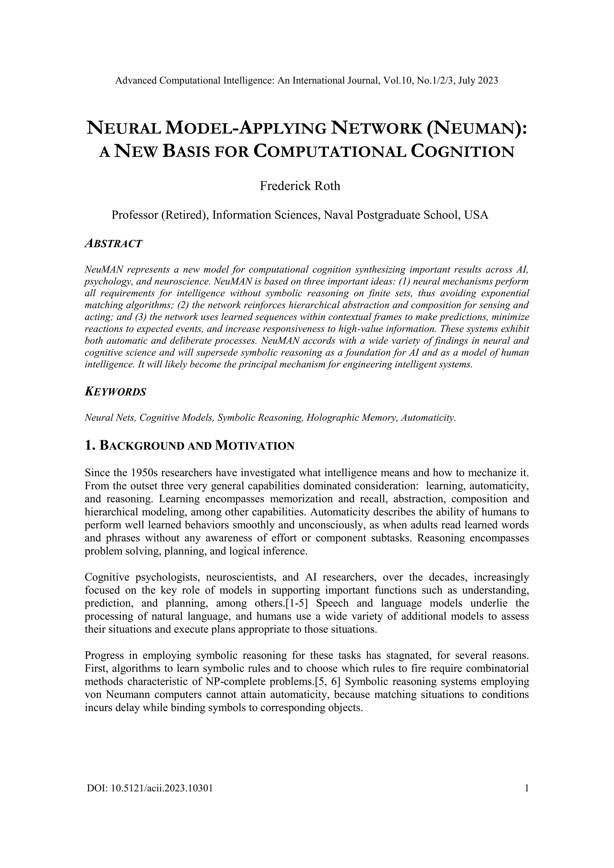 Advanced Computational Intelligence: An International Journal, Vol.10, No.1/2/3, July 2023
DOI: 10.5121/acii.2023.10301 1
NEURAL MODEL-APPLYING NETWORK (NEUMAN):
A NEW BASIS FOR COMPUTATIONAL COGNITION
Frederick Roth
Professor (Retired), Information Sciences, Naval Postgraduate School, USA
ABSTRACT
NeuMAN represents a new model for computational cognition synthesizing important results across AI,
psychology, and neuroscience. NeuMAN is based on three important ideas: (1) neural mechanisms perform
all requirements for intelligence without symbolic reasoning on finite sets, thus avoiding exponential
matching algorithms; (2) the network reinforces hierarchical abstraction and composition for sensing and
acting; and (3) the network uses learned sequences within contextual frames to make predictions, minimize
reactions to expected events, and increase responsiveness to high-value information. These systems exhibit
both automatic and deliberate processes. NeuMAN accords with a wide variety of findings in neural and
cognitive science and will supersede symbolic reasoning as a foundation for AI and as a model of human
intelligence. It will likely become the principal mechanism for engineering intelligent systems.
KEYWORDS
Neural Nets, Cognitive Models, Symbolic Reasoning, Holographic Memory, Automaticity.
1. BACKGROUND AND MOTIVATION
Since the 1950s researchers have investigated what intelligence means and how to mechanize it.
From the outset three very general capabilities dominated consideration: learning, automaticity,
and reasoning. Learning encompasses memorization and recall, abstraction, composition and
hierarchical modeling, among other capabilities. Automaticity describes the ability of humans to
perform well learned behaviors smoothly and unconsciously, as when adults read learned words
and phrases without any awareness of effort or component subtasks. Reasoning encompasses
problem solving, planning, and logical inference.
Cognitive psychologists, neuroscientists, and AI researchers, over the decades, increasingly
focused on the key role of models in supporting important functions such as understanding,
prediction, and planning, among others.[1-5] Speech and language models underlie the
processing of natural language, and humans use a wide variety of additional models to assess
their situations and execute plans appropriate to those situations.
Progress in employing symbolic reasoning for these tasks has stagnated, for several reasons.
First, algorithms to learn symbolic rules and to choose which rules to fire require combinatorial
methods characteristic of NP-complete problems.[5, 6] Symbolic reasoning systems employing
von Neumann computers cannot attain automaticity, because matching situations to conditions
incurs delay while binding symbols to corresponding objects.
 