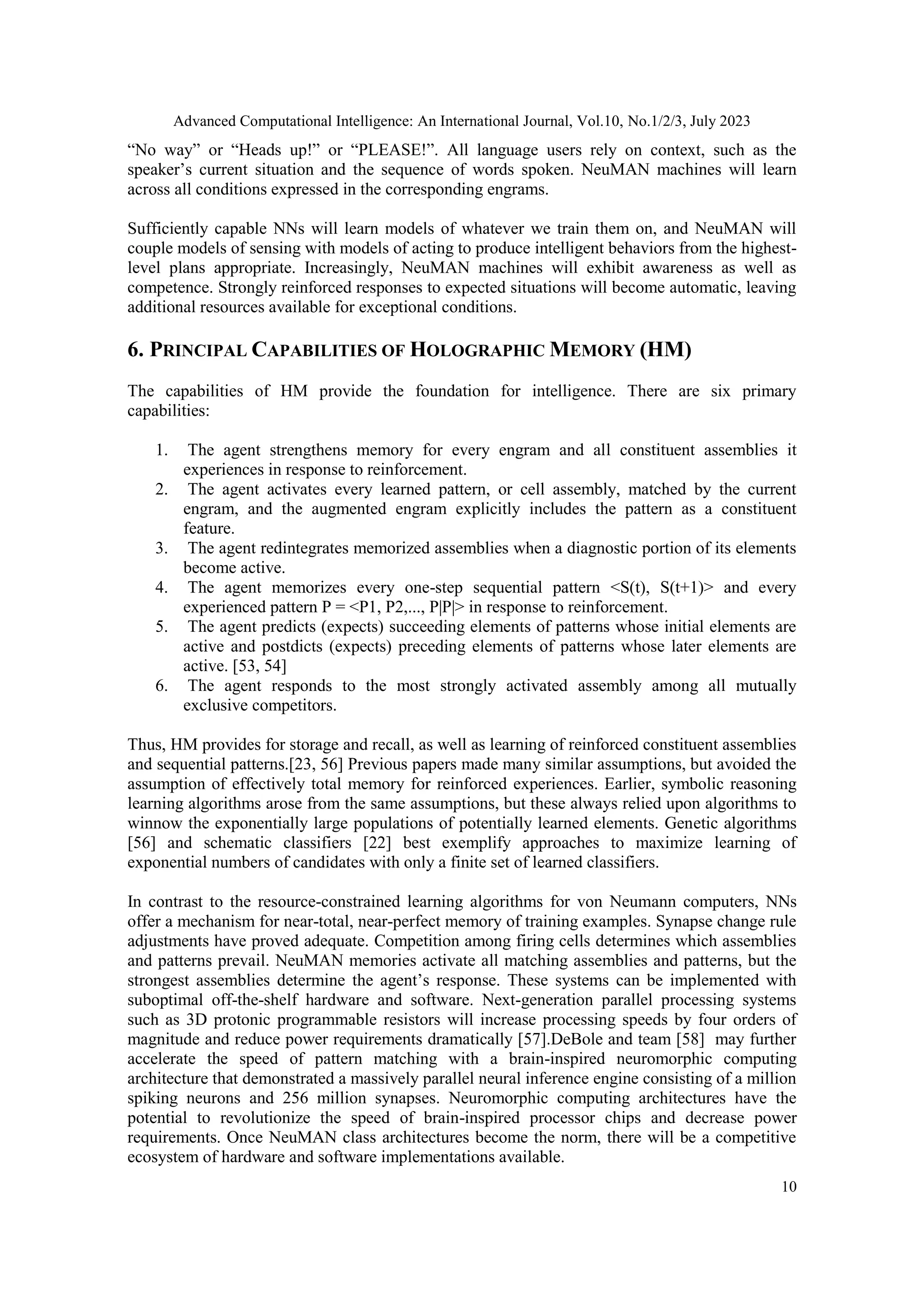 Advanced Computational Intelligence: An International Journal, Vol.10, No.1/2/3, July 2023
10
“No way” or “Heads up!” or “PLEASE!”. All language users rely on context, such as the
speaker’s current situation and the sequence of words spoken. NeuMAN machines will learn
across all conditions expressed in the corresponding engrams.
Sufficiently capable NNs will learn models of whatever we train them on, and NeuMAN will
couple models of sensing with models of acting to produce intelligent behaviors from the highest-
level plans appropriate. Increasingly, NeuMAN machines will exhibit awareness as well as
competence. Strongly reinforced responses to expected situations will become automatic, leaving
additional resources available for exceptional conditions.
6. PRINCIPAL CAPABILITIES OF HOLOGRAPHIC MEMORY (HM)
The capabilities of HM provide the foundation for intelligence. There are six primary
capabilities:
1. The agent strengthens memory for every engram and all constituent assemblies it
experiences in response to reinforcement.
2. The agent activates every learned pattern, or cell assembly, matched by the current
engram, and the augmented engram explicitly includes the pattern as a constituent
feature.
3. The agent redintegrates memorized assemblies when a diagnostic portion of its elements
become active.
4. The agent memorizes every one-step sequential pattern <S(t), S(t+1)> and every
experienced pattern P = <P1, P2,..., P|P|> in response to reinforcement.
5. The agent predicts (expects) succeeding elements of patterns whose initial elements are
active and postdicts (expects) preceding elements of patterns whose later elements are
active. [53, 54]
6. The agent responds to the most strongly activated assembly among all mutually
exclusive competitors.
Thus, HM provides for storage and recall, as well as learning of reinforced constituent assemblies
and sequential patterns.[23, 56] Previous papers made many similar assumptions, but avoided the
assumption of effectively total memory for reinforced experiences. Earlier, symbolic reasoning
learning algorithms arose from the same assumptions, but these always relied upon algorithms to
winnow the exponentially large populations of potentially learned elements. Genetic algorithms
[56] and schematic classifiers [22] best exemplify approaches to maximize learning of
exponential numbers of candidates with only a finite set of learned classifiers.
In contrast to the resource-constrained learning algorithms for von Neumann computers, NNs
offer a mechanism for near-total, near-perfect memory of training examples. Synapse change rule
adjustments have proved adequate. Competition among firing cells determines which assemblies
and patterns prevail. NeuMAN memories activate all matching assemblies and patterns, but the
strongest assemblies determine the agent’s response. These systems can be implemented with
suboptimal off-the-shelf hardware and software. Next-generation parallel processing systems
such as 3D protonic programmable resistors will increase processing speeds by four orders of
magnitude and reduce power requirements dramatically [57].DeBole and team [58] may further
accelerate the speed of pattern matching with a brain-inspired neuromorphic computing
architecture that demonstrated a massively parallel neural inference engine consisting of a million
spiking neurons and 256 million synapses. Neuromorphic computing architectures have the
potential to revolutionize the speed of brain-inspired processor chips and decrease power
requirements. Once NeuMAN class architectures become the norm, there will be a competitive
ecosystem of hardware and software implementations available.
 