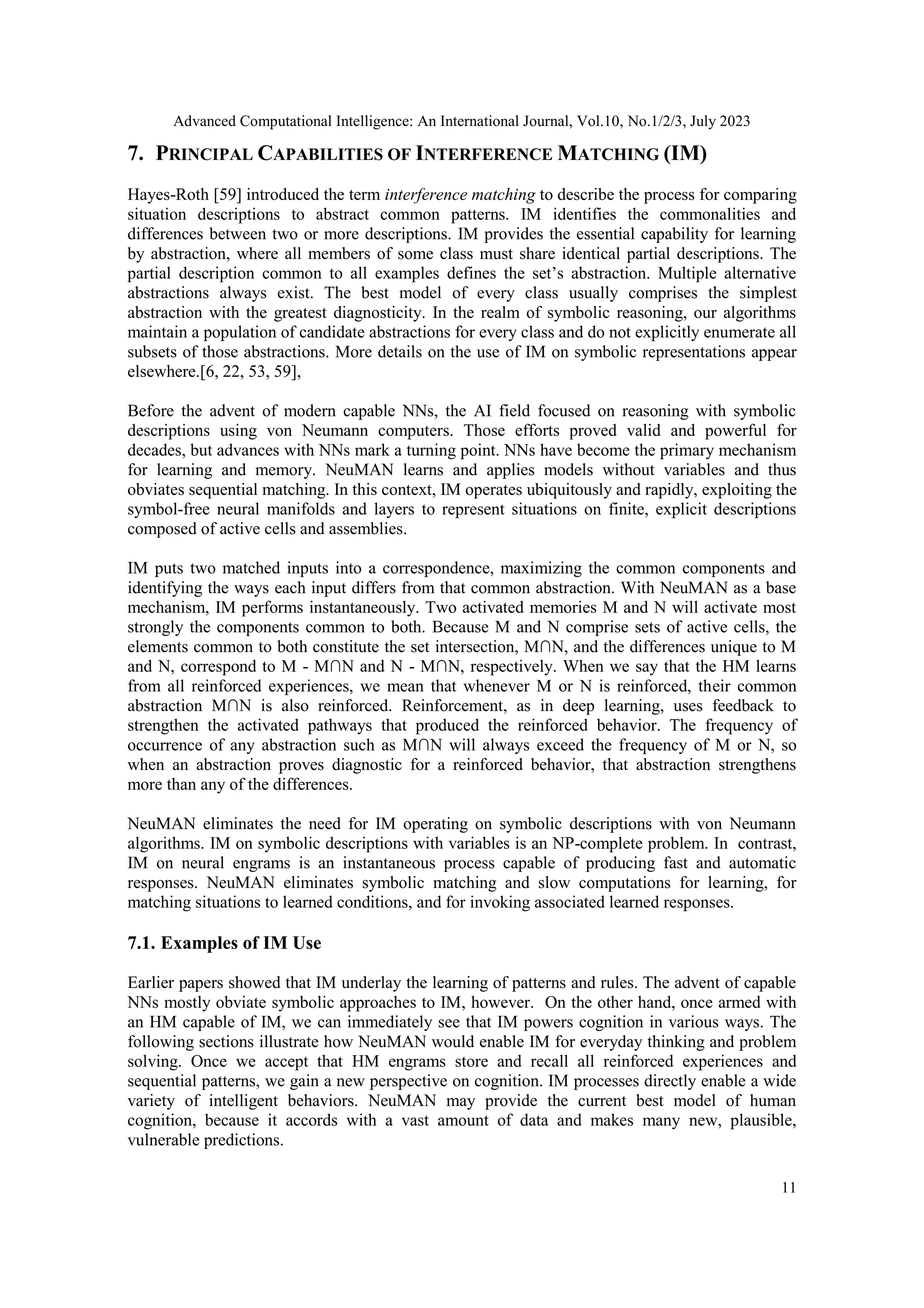 Advanced Computational Intelligence: An International Journal, Vol.10, No.1/2/3, July 2023
11
7. PRINCIPAL CAPABILITIES OF INTERFERENCE MATCHING (IM)
Hayes-Roth [59] introduced the term interference matching to describe the process for comparing
situation descriptions to abstract common patterns. IM identifies the commonalities and
differences between two or more descriptions. IM provides the essential capability for learning
by abstraction, where all members of some class must share identical partial descriptions. The
partial description common to all examples defines the set’s abstraction. Multiple alternative
abstractions always exist. The best model of every class usually comprises the simplest
abstraction with the greatest diagnosticity. In the realm of symbolic reasoning, our algorithms
maintain a population of candidate abstractions for every class and do not explicitly enumerate all
subsets of those abstractions. More details on the use of IM on symbolic representations appear
elsewhere.[6, 22, 53, 59],
Before the advent of modern capable NNs, the AI field focused on reasoning with symbolic
descriptions using von Neumann computers. Those efforts proved valid and powerful for
decades, but advances with NNs mark a turning point. NNs have become the primary mechanism
for learning and memory. NeuMAN learns and applies models without variables and thus
obviates sequential matching. In this context, IM operates ubiquitously and rapidly, exploiting the
symbol-free neural manifolds and layers to represent situations on finite, explicit descriptions
composed of active cells and assemblies.
IM puts two matched inputs into a correspondence, maximizing the common components and
identifying the ways each input differs from that common abstraction. With NeuMAN as a base
mechanism, IM performs instantaneously. Two activated memories M and N will activate most
strongly the components common to both. Because M and N comprise sets of active cells, the
elements common to both constitute the set intersection, M∩N, and the differences unique to M
and N, correspond to M - M∩N and N - M∩N, respectively. When we say that the HM learns
from all reinforced experiences, we mean that whenever M or N is reinforced, their common
abstraction M∩N is also reinforced. Reinforcement, as in deep learning, uses feedback to
strengthen the activated pathways that produced the reinforced behavior. The frequency of
occurrence of any abstraction such as M∩N will always exceed the frequency of M or N, so
when an abstraction proves diagnostic for a reinforced behavior, that abstraction strengthens
more than any of the differences.
NeuMAN eliminates the need for IM operating on symbolic descriptions with von Neumann
algorithms. IM on symbolic descriptions with variables is an NP-complete problem. In contrast,
IM on neural engrams is an instantaneous process capable of producing fast and automatic
responses. NeuMAN eliminates symbolic matching and slow computations for learning, for
matching situations to learned conditions, and for invoking associated learned responses.
7.1. Examples of IM Use
Earlier papers showed that IM underlay the learning of patterns and rules. The advent of capable
NNs mostly obviate symbolic approaches to IM, however. On the other hand, once armed with
an HM capable of IM, we can immediately see that IM powers cognition in various ways. The
following sections illustrate how NeuMAN would enable IM for everyday thinking and problem
solving. Once we accept that HM engrams store and recall all reinforced experiences and
sequential patterns, we gain a new perspective on cognition. IM processes directly enable a wide
variety of intelligent behaviors. NeuMAN may provide the current best model of human
cognition, because it accords with a vast amount of data and makes many new, plausible,
vulnerable predictions.
 