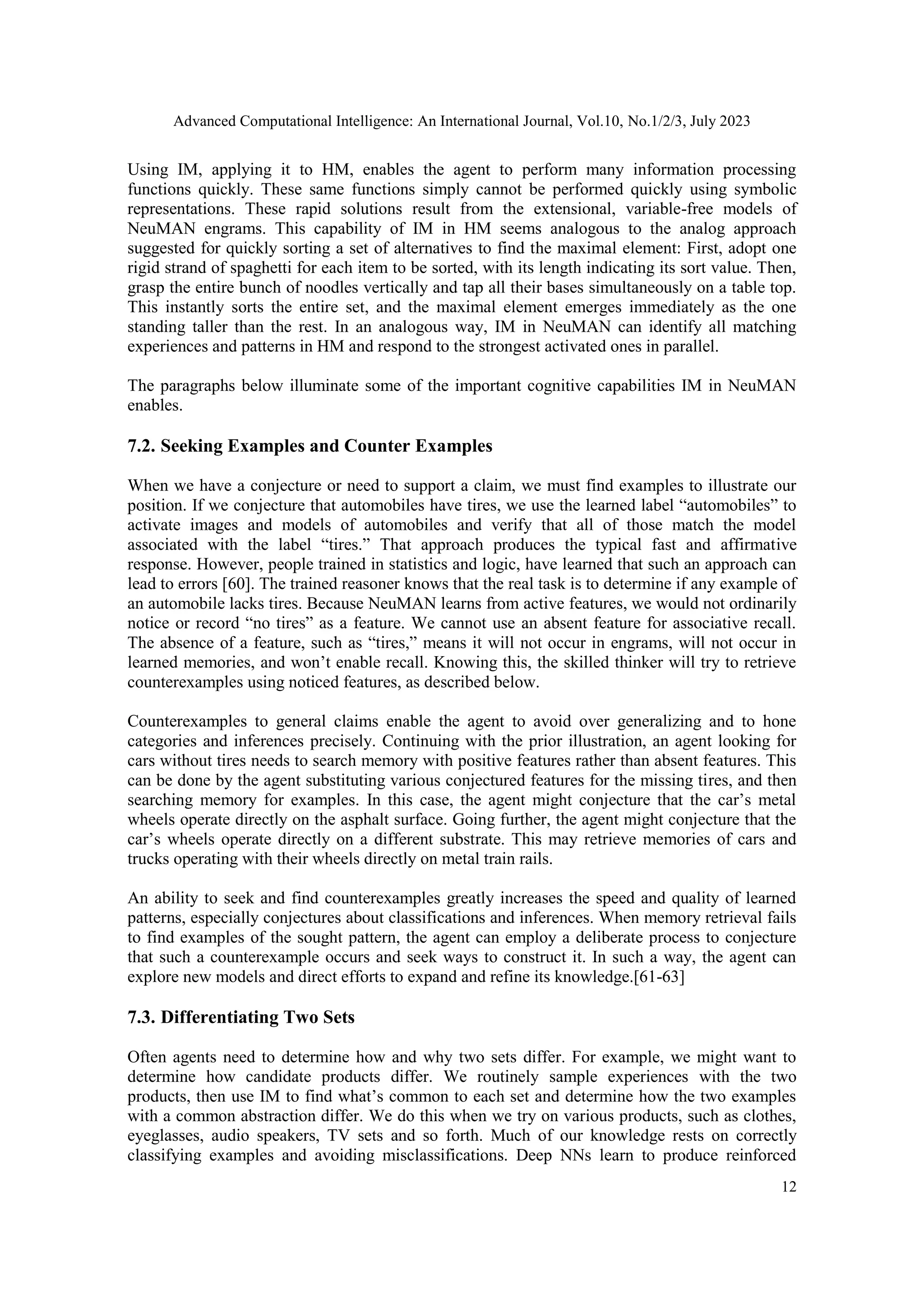 Advanced Computational Intelligence: An International Journal, Vol.10, No.1/2/3, July 2023
12
Using IM, applying it to HM, enables the agent to perform many information processing
functions quickly. These same functions simply cannot be performed quickly using symbolic
representations. These rapid solutions result from the extensional, variable-free models of
NeuMAN engrams. This capability of IM in HM seems analogous to the analog approach
suggested for quickly sorting a set of alternatives to find the maximal element: First, adopt one
rigid strand of spaghetti for each item to be sorted, with its length indicating its sort value. Then,
grasp the entire bunch of noodles vertically and tap all their bases simultaneously on a table top.
This instantly sorts the entire set, and the maximal element emerges immediately as the one
standing taller than the rest. In an analogous way, IM in NeuMAN can identify all matching
experiences and patterns in HM and respond to the strongest activated ones in parallel.
The paragraphs below illuminate some of the important cognitive capabilities IM in NeuMAN
enables.
7.2. Seeking Examples and Counter Examples
When we have a conjecture or need to support a claim, we must find examples to illustrate our
position. If we conjecture that automobiles have tires, we use the learned label “automobiles” to
activate images and models of automobiles and verify that all of those match the model
associated with the label “tires.” That approach produces the typical fast and affirmative
response. However, people trained in statistics and logic, have learned that such an approach can
lead to errors [60]. The trained reasoner knows that the real task is to determine if any example of
an automobile lacks tires. Because NeuMAN learns from active features, we would not ordinarily
notice or record “no tires” as a feature. We cannot use an absent feature for associative recall.
The absence of a feature, such as “tires,” means it will not occur in engrams, will not occur in
learned memories, and won’t enable recall. Knowing this, the skilled thinker will try to retrieve
counterexamples using noticed features, as described below.
Counterexamples to general claims enable the agent to avoid over generalizing and to hone
categories and inferences precisely. Continuing with the prior illustration, an agent looking for
cars without tires needs to search memory with positive features rather than absent features. This
can be done by the agent substituting various conjectured features for the missing tires, and then
searching memory for examples. In this case, the agent might conjecture that the car’s metal
wheels operate directly on the asphalt surface. Going further, the agent might conjecture that the
car’s wheels operate directly on a different substrate. This may retrieve memories of cars and
trucks operating with their wheels directly on metal train rails.
An ability to seek and find counterexamples greatly increases the speed and quality of learned
patterns, especially conjectures about classifications and inferences. When memory retrieval fails
to find examples of the sought pattern, the agent can employ a deliberate process to conjecture
that such a counterexample occurs and seek ways to construct it. In such a way, the agent can
explore new models and direct efforts to expand and refine its knowledge.[61-63]
7.3. Differentiating Two Sets
Often agents need to determine how and why two sets differ. For example, we might want to
determine how candidate products differ. We routinely sample experiences with the two
products, then use IM to find what’s common to each set and determine how the two examples
with a common abstraction differ. We do this when we try on various products, such as clothes,
eyeglasses, audio speakers, TV sets and so forth. Much of our knowledge rests on correctly
classifying examples and avoiding misclassifications. Deep NNs learn to produce reinforced
 