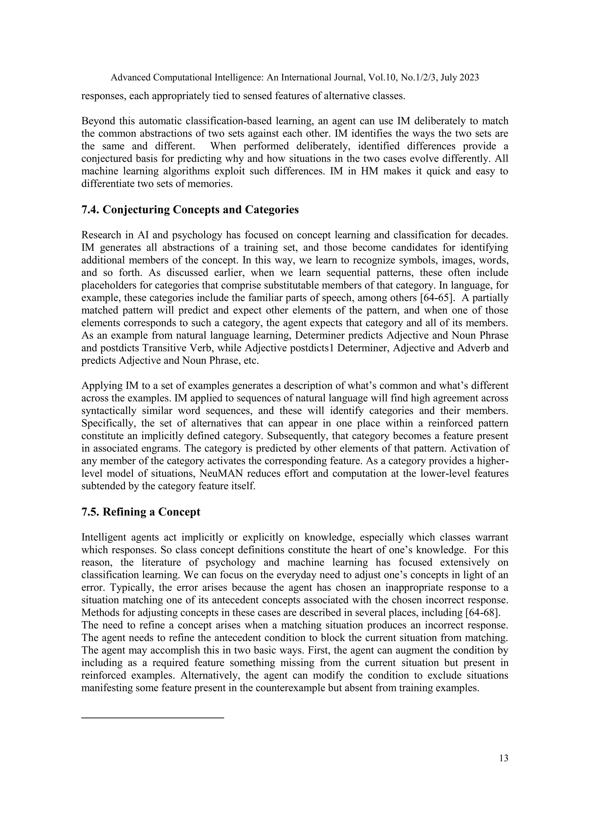 Advanced Computational Intelligence: An International Journal, Vol.10, No.1/2/3, July 2023
13
responses, each appropriately tied to sensed features of alternative classes.
Beyond this automatic classification-based learning, an agent can use IM deliberately to match
the common abstractions of two sets against each other. IM identifies the ways the two sets are
the same and different. When performed deliberately, identified differences provide a
conjectured basis for predicting why and how situations in the two cases evolve differently. All
machine learning algorithms exploit such differences. IM in HM makes it quick and easy to
differentiate two sets of memories.
7.4. Conjecturing Concepts and Categories
Research in AI and psychology has focused on concept learning and classification for decades.
IM generates all abstractions of a training set, and those become candidates for identifying
additional members of the concept. In this way, we learn to recognize symbols, images, words,
and so forth. As discussed earlier, when we learn sequential patterns, these often include
placeholders for categories that comprise substitutable members of that category. In language, for
example, these categories include the familiar parts of speech, among others [64-65]. A partially
matched pattern will predict and expect other elements of the pattern, and when one of those
elements corresponds to such a category, the agent expects that category and all of its members.
As an example from natural language learning, Determiner predicts Adjective and Noun Phrase
and postdicts Transitive Verb, while Adjective postdicts1 Determiner, Adjective and Adverb and
predicts Adjective and Noun Phrase, etc.
Applying IM to a set of examples generates a description of what’s common and what’s different
across the examples. IM applied to sequences of natural language will find high agreement across
syntactically similar word sequences, and these will identify categories and their members.
Specifically, the set of alternatives that can appear in one place within a reinforced pattern
constitute an implicitly defined category. Subsequently, that category becomes a feature present
in associated engrams. The category is predicted by other elements of that pattern. Activation of
any member of the category activates the corresponding feature. As a category provides a higher-
level model of situations, NeuMAN reduces effort and computation at the lower-level features
subtended by the category feature itself.
7.5. Refining a Concept
Intelligent agents act implicitly or explicitly on knowledge, especially which classes warrant
which responses. So class concept definitions constitute the heart of one’s knowledge. For this
reason, the literature of psychology and machine learning has focused extensively on
classification learning. We can focus on the everyday need to adjust one’s concepts in light of an
error. Typically, the error arises because the agent has chosen an inappropriate response to a
situation matching one of its antecedent concepts associated with the chosen incorrect response.
Methods for adjusting concepts in these cases are described in several places, including [64-68].
The need to refine a concept arises when a matching situation produces an incorrect response.
The agent needs to refine the antecedent condition to block the current situation from matching.
The agent may accomplish this in two basic ways. First, the agent can augment the condition by
including as a required feature something missing from the current situation but present in
reinforced examples. Alternatively, the agent can modify the condition to exclude situations
manifesting some feature present in the counterexample but absent from training examples.
 