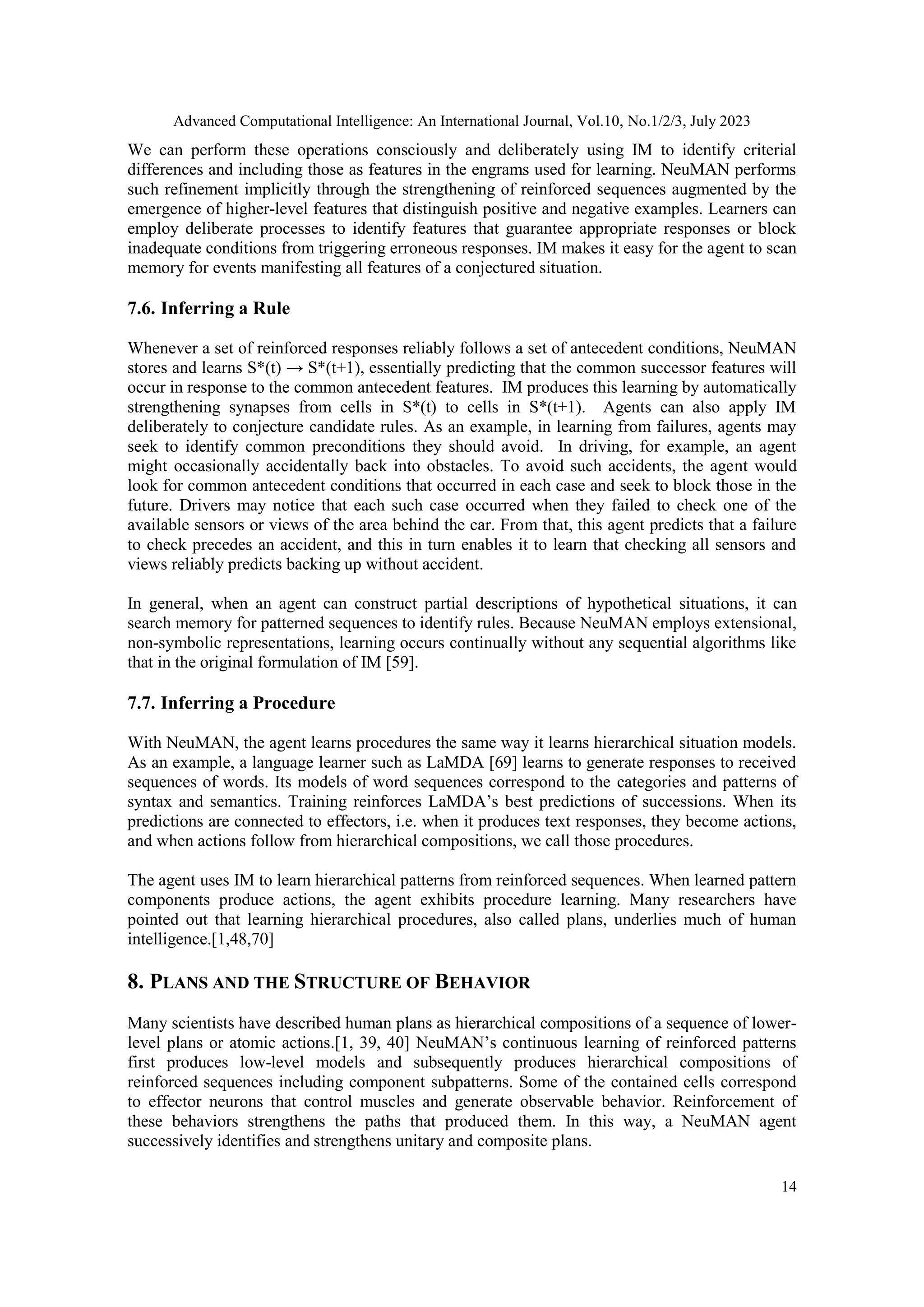 Advanced Computational Intelligence: An International Journal, Vol.10, No.1/2/3, July 2023
14
We can perform these operations consciously and deliberately using IM to identify criterial
differences and including those as features in the engrams used for learning. NeuMAN performs
such refinement implicitly through the strengthening of reinforced sequences augmented by the
emergence of higher-level features that distinguish positive and negative examples. Learners can
employ deliberate processes to identify features that guarantee appropriate responses or block
inadequate conditions from triggering erroneous responses. IM makes it easy for the agent to scan
memory for events manifesting all features of a conjectured situation.
7.6. Inferring a Rule
Whenever a set of reinforced responses reliably follows a set of antecedent conditions, NeuMAN
stores and learns S*(t) → S*(t+1), essentially predicting that the common successor features will
occur in response to the common antecedent features. IM produces this learning by automatically
strengthening synapses from cells in S*(t) to cells in S*(t+1). Agents can also apply IM
deliberately to conjecture candidate rules. As an example, in learning from failures, agents may
seek to identify common preconditions they should avoid. In driving, for example, an agent
might occasionally accidentally back into obstacles. To avoid such accidents, the agent would
look for common antecedent conditions that occurred in each case and seek to block those in the
future. Drivers may notice that each such case occurred when they failed to check one of the
available sensors or views of the area behind the car. From that, this agent predicts that a failure
to check precedes an accident, and this in turn enables it to learn that checking all sensors and
views reliably predicts backing up without accident.
In general, when an agent can construct partial descriptions of hypothetical situations, it can
search memory for patterned sequences to identify rules. Because NeuMAN employs extensional,
non-symbolic representations, learning occurs continually without any sequential algorithms like
that in the original formulation of IM [59].
7.7. Inferring a Procedure
With NeuMAN, the agent learns procedures the same way it learns hierarchical situation models.
As an example, a language learner such as LaMDA [69] learns to generate responses to received
sequences of words. Its models of word sequences correspond to the categories and patterns of
syntax and semantics. Training reinforces LaMDA’s best predictions of successions. When its
predictions are connected to effectors, i.e. when it produces text responses, they become actions,
and when actions follow from hierarchical compositions, we call those procedures.
The agent uses IM to learn hierarchical patterns from reinforced sequences. When learned pattern
components produce actions, the agent exhibits procedure learning. Many researchers have
pointed out that learning hierarchical procedures, also called plans, underlies much of human
intelligence.[1,48,70]
8. PLANS AND THE STRUCTURE OF BEHAVIOR
Many scientists have described human plans as hierarchical compositions of a sequence of lower-
level plans or atomic actions.[1, 39, 40] NeuMAN’s continuous learning of reinforced patterns
first produces low-level models and subsequently produces hierarchical compositions of
reinforced sequences including component subpatterns. Some of the contained cells correspond
to effector neurons that control muscles and generate observable behavior. Reinforcement of
these behaviors strengthens the paths that produced them. In this way, a NeuMAN agent
successively identifies and strengthens unitary and composite plans.
 