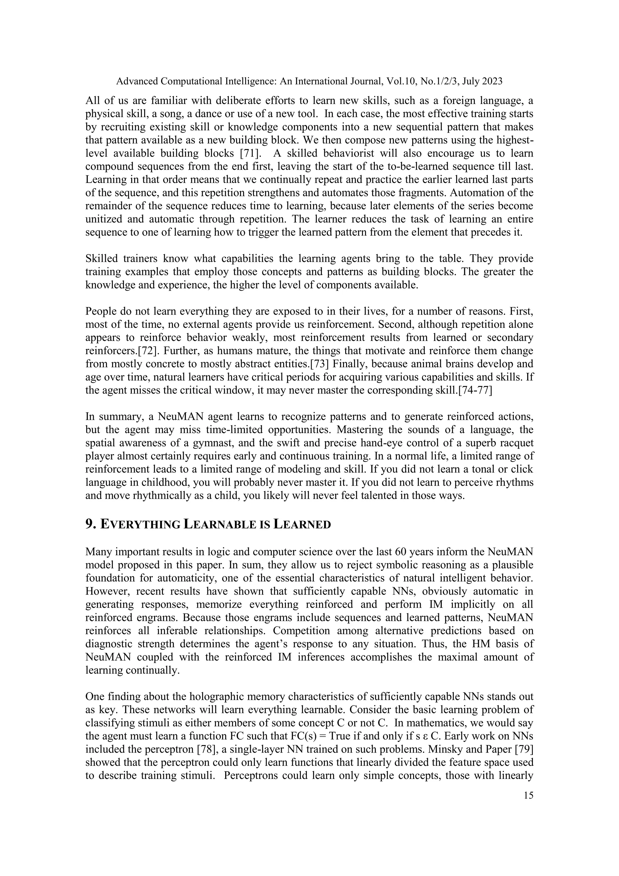 Advanced Computational Intelligence: An International Journal, Vol.10, No.1/2/3, July 2023
15
All of us are familiar with deliberate efforts to learn new skills, such as a foreign language, a
physical skill, a song, a dance or use of a new tool. In each case, the most effective training starts
by recruiting existing skill or knowledge components into a new sequential pattern that makes
that pattern available as a new building block. We then compose new patterns using the highest-
level available building blocks [71]. A skilled behaviorist will also encourage us to learn
compound sequences from the end first, leaving the start of the to-be-learned sequence till last.
Learning in that order means that we continually repeat and practice the earlier learned last parts
of the sequence, and this repetition strengthens and automates those fragments. Automation of the
remainder of the sequence reduces time to learning, because later elements of the series become
unitized and automatic through repetition. The learner reduces the task of learning an entire
sequence to one of learning how to trigger the learned pattern from the element that precedes it.
Skilled trainers know what capabilities the learning agents bring to the table. They provide
training examples that employ those concepts and patterns as building blocks. The greater the
knowledge and experience, the higher the level of components available.
People do not learn everything they are exposed to in their lives, for a number of reasons. First,
most of the time, no external agents provide us reinforcement. Second, although repetition alone
appears to reinforce behavior weakly, most reinforcement results from learned or secondary
reinforcers.[72]. Further, as humans mature, the things that motivate and reinforce them change
from mostly concrete to mostly abstract entities.[73] Finally, because animal brains develop and
age over time, natural learners have critical periods for acquiring various capabilities and skills. If
the agent misses the critical window, it may never master the corresponding skill.[74-77]
In summary, a NeuMAN agent learns to recognize patterns and to generate reinforced actions,
but the agent may miss time-limited opportunities. Mastering the sounds of a language, the
spatial awareness of a gymnast, and the swift and precise hand-eye control of a superb racquet
player almost certainly requires early and continuous training. In a normal life, a limited range of
reinforcement leads to a limited range of modeling and skill. If you did not learn a tonal or click
language in childhood, you will probably never master it. If you did not learn to perceive rhythms
and move rhythmically as a child, you likely will never feel talented in those ways.
9. EVERYTHING LEARNABLE IS LEARNED
Many important results in logic and computer science over the last 60 years inform the NeuMAN
model proposed in this paper. In sum, they allow us to reject symbolic reasoning as a plausible
foundation for automaticity, one of the essential characteristics of natural intelligent behavior.
However, recent results have shown that sufficiently capable NNs, obviously automatic in
generating responses, memorize everything reinforced and perform IM implicitly on all
reinforced engrams. Because those engrams include sequences and learned patterns, NeuMAN
reinforces all inferable relationships. Competition among alternative predictions based on
diagnostic strength determines the agent’s response to any situation. Thus, the HM basis of
NeuMAN coupled with the reinforced IM inferences accomplishes the maximal amount of
learning continually.
One finding about the holographic memory characteristics of sufficiently capable NNs stands out
as key. These networks will learn everything learnable. Consider the basic learning problem of
classifying stimuli as either members of some concept C or not C. In mathematics, we would say
the agent must learn a function FC such that FC(s) = True if and only if s ε C. Early work on NNs
included the perceptron [78], a single-layer NN trained on such problems. Minsky and Paper [79]
showed that the perceptron could only learn functions that linearly divided the feature space used
to describe training stimuli. Perceptrons could learn only simple concepts, those with linearly
 