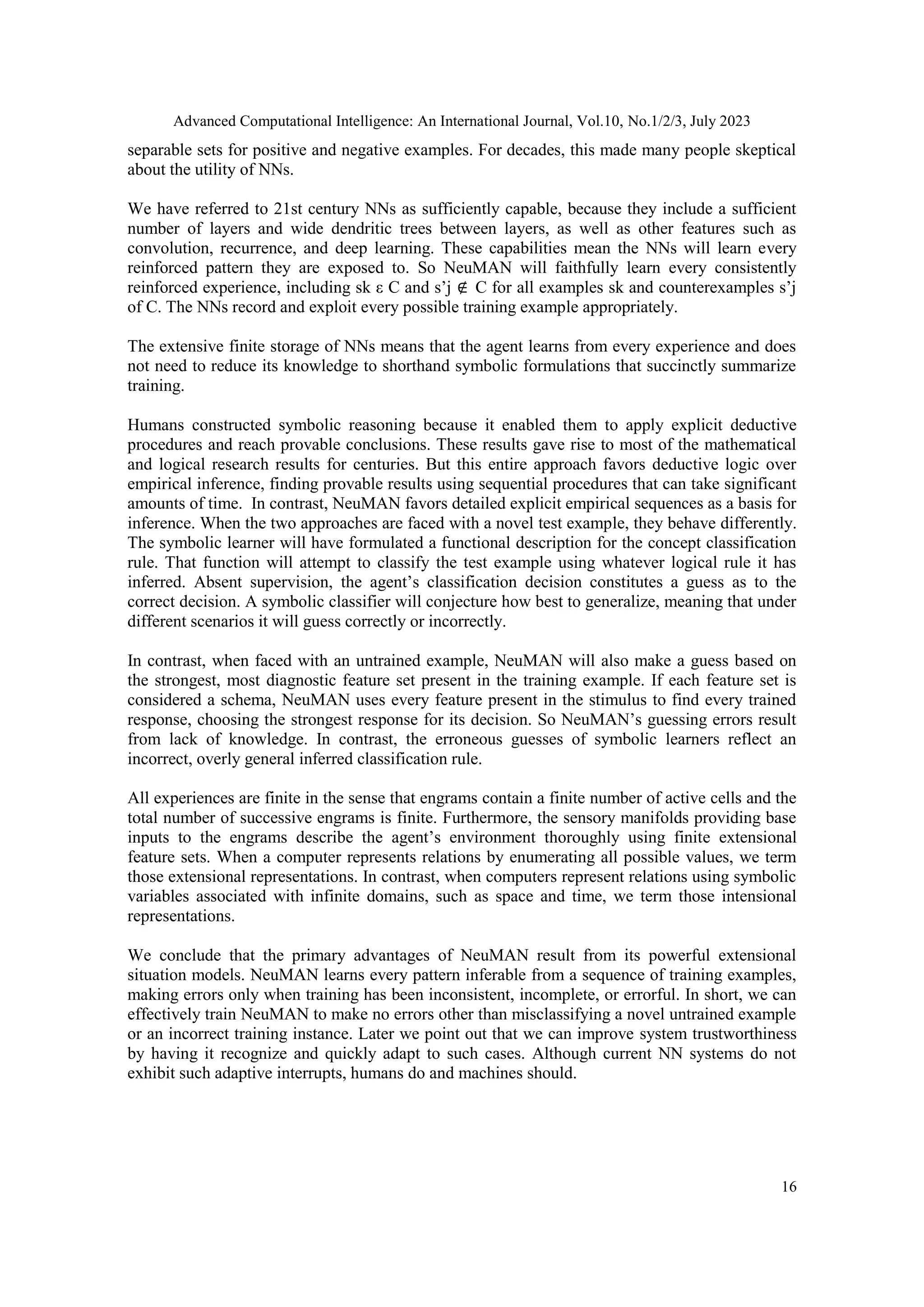 Advanced Computational Intelligence: An International Journal, Vol.10, No.1/2/3, July 2023
16
separable sets for positive and negative examples. For decades, this made many people skeptical
about the utility of NNs.
We have referred to 21st century NNs as sufficiently capable, because they include a sufficient
number of layers and wide dendritic trees between layers, as well as other features such as
convolution, recurrence, and deep learning. These capabilities mean the NNs will learn every
reinforced pattern they are exposed to. So NeuMAN will faithfully learn every consistently
reinforced experience, including sk ε C and s’j ∉ C for all examples sk and counterexamples s’j
of C. The NNs record and exploit every possible training example appropriately.
The extensive finite storage of NNs means that the agent learns from every experience and does
not need to reduce its knowledge to shorthand symbolic formulations that succinctly summarize
training.
Humans constructed symbolic reasoning because it enabled them to apply explicit deductive
procedures and reach provable conclusions. These results gave rise to most of the mathematical
and logical research results for centuries. But this entire approach favors deductive logic over
empirical inference, finding provable results using sequential procedures that can take significant
amounts of time. In contrast, NeuMAN favors detailed explicit empirical sequences as a basis for
inference. When the two approaches are faced with a novel test example, they behave differently.
The symbolic learner will have formulated a functional description for the concept classification
rule. That function will attempt to classify the test example using whatever logical rule it has
inferred. Absent supervision, the agent’s classification decision constitutes a guess as to the
correct decision. A symbolic classifier will conjecture how best to generalize, meaning that under
different scenarios it will guess correctly or incorrectly.
In contrast, when faced with an untrained example, NeuMAN will also make a guess based on
the strongest, most diagnostic feature set present in the training example. If each feature set is
considered a schema, NeuMAN uses every feature present in the stimulus to find every trained
response, choosing the strongest response for its decision. So NeuMAN’s guessing errors result
from lack of knowledge. In contrast, the erroneous guesses of symbolic learners reflect an
incorrect, overly general inferred classification rule.
All experiences are finite in the sense that engrams contain a finite number of active cells and the
total number of successive engrams is finite. Furthermore, the sensory manifolds providing base
inputs to the engrams describe the agent’s environment thoroughly using finite extensional
feature sets. When a computer represents relations by enumerating all possible values, we term
those extensional representations. In contrast, when computers represent relations using symbolic
variables associated with infinite domains, such as space and time, we term those intensional
representations.
We conclude that the primary advantages of NeuMAN result from its powerful extensional
situation models. NeuMAN learns every pattern inferable from a sequence of training examples,
making errors only when training has been inconsistent, incomplete, or errorful. In short, we can
effectively train NeuMAN to make no errors other than misclassifying a novel untrained example
or an incorrect training instance. Later we point out that we can improve system trustworthiness
by having it recognize and quickly adapt to such cases. Although current NN systems do not
exhibit such adaptive interrupts, humans do and machines should.
 