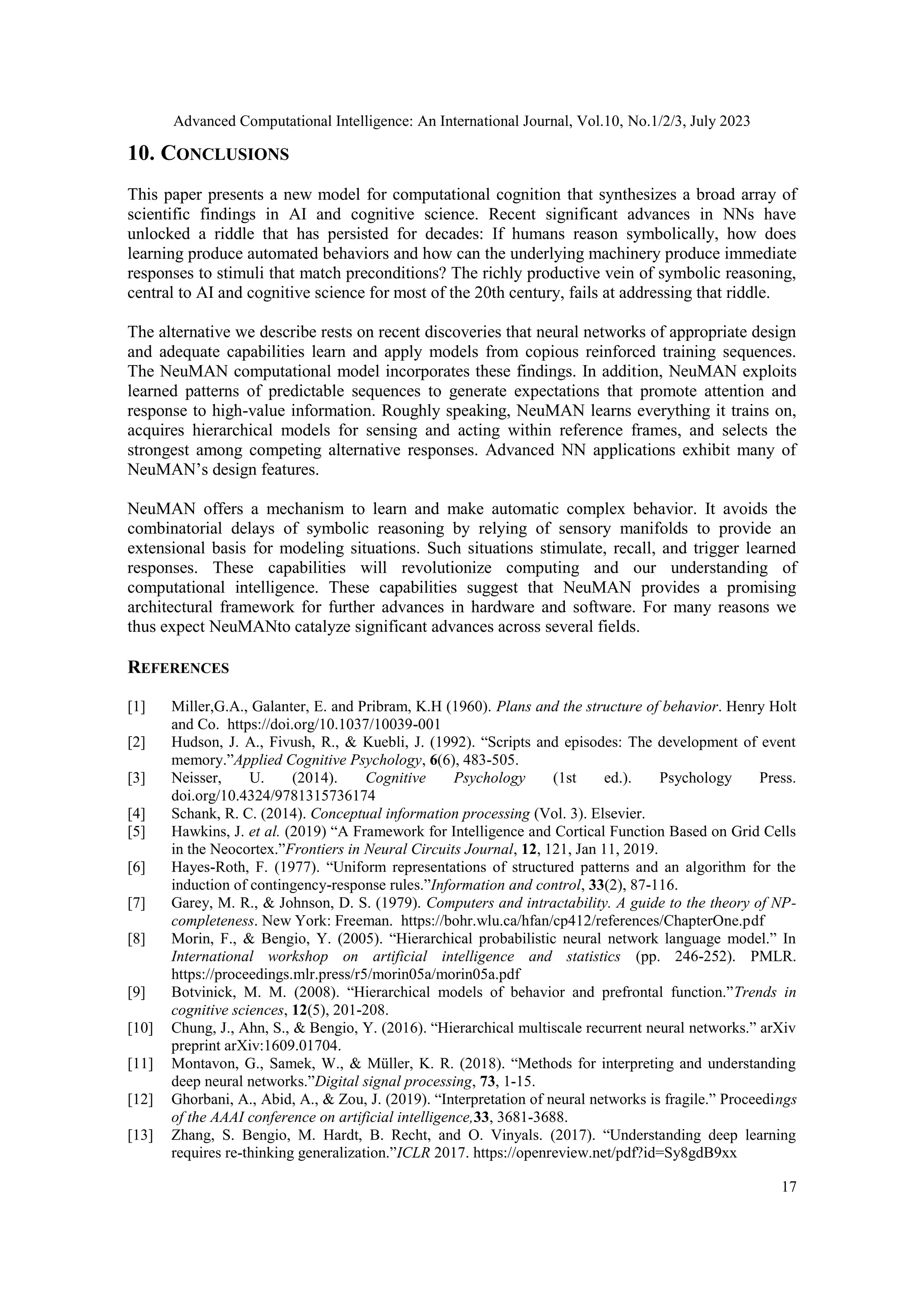 Advanced Computational Intelligence: An International Journal, Vol.10, No.1/2/3, July 2023
17
10. CONCLUSIONS
This paper presents a new model for computational cognition that synthesizes a broad array of
scientific findings in AI and cognitive science. Recent significant advances in NNs have
unlocked a riddle that has persisted for decades: If humans reason symbolically, how does
learning produce automated behaviors and how can the underlying machinery produce immediate
responses to stimuli that match preconditions? The richly productive vein of symbolic reasoning,
central to AI and cognitive science for most of the 20th century, fails at addressing that riddle.
The alternative we describe rests on recent discoveries that neural networks of appropriate design
and adequate capabilities learn and apply models from copious reinforced training sequences.
The NeuMAN computational model incorporates these findings. In addition, NeuMAN exploits
learned patterns of predictable sequences to generate expectations that promote attention and
response to high-value information. Roughly speaking, NeuMAN learns everything it trains on,
acquires hierarchical models for sensing and acting within reference frames, and selects the
strongest among competing alternative responses. Advanced NN applications exhibit many of
NeuMAN’s design features.
NeuMAN offers a mechanism to learn and make automatic complex behavior. It avoids the
combinatorial delays of symbolic reasoning by relying of sensory manifolds to provide an
extensional basis for modeling situations. Such situations stimulate, recall, and trigger learned
responses. These capabilities will revolutionize computing and our understanding of
computational intelligence. These capabilities suggest that NeuMAN provides a promising
architectural framework for further advances in hardware and software. For many reasons we
thus expect NeuMANto catalyze significant advances across several fields.
REFERENCES
[1] Miller,G.A., Galanter, E. and Pribram, K.H (1960). Plans and the structure of behavior. Henry Holt
and Co. https://doi.org/10.1037/10039-001
[2] Hudson, J. A., Fivush, R., & Kuebli, J. (1992). “Scripts and episodes: The development of event
memory.”Applied Cognitive Psychology, 6(6), 483-505.
[3] Neisser, U. (2014). Cognitive Psychology (1st ed.). Psychology Press.
doi.org/10.4324/9781315736174
[4] Schank, R. C. (2014). Conceptual information processing (Vol. 3). Elsevier.
[5] Hawkins, J. et al. (2019) “A Framework for Intelligence and Cortical Function Based on Grid Cells
in the Neocortex.”Frontiers in Neural Circuits Journal, 12, 121, Jan 11, 2019.
[6] Hayes-Roth, F. (1977). “Uniform representations of structured patterns and an algorithm for the
induction of contingency-response rules.”Information and control, 33(2), 87-116.
[7] Garey, M. R., & Johnson, D. S. (1979). Computers and intractability. A guide to the theory of NP-
completeness. New York: Freeman. https://bohr.wlu.ca/hfan/cp412/references/ChapterOne.pdf
[8] Morin, F., & Bengio, Y. (2005). “Hierarchical probabilistic neural network language model.” In
International workshop on artificial intelligence and statistics (pp. 246-252). PMLR.
https://proceedings.mlr.press/r5/morin05a/morin05a.pdf
[9] Botvinick, M. M. (2008). “Hierarchical models of behavior and prefrontal function.”Trends in
cognitive sciences, 12(5), 201-208.
[10] Chung, J., Ahn, S., & Bengio, Y. (2016). “Hierarchical multiscale recurrent neural networks.” arXiv
preprint arXiv:1609.01704.
[11] Montavon, G., Samek, W., & Müller, K. R. (2018). “Methods for interpreting and understanding
deep neural networks.”Digital signal processing, 73, 1-15.
[12] Ghorbani, A., Abid, A., & Zou, J. (2019). “Interpretation of neural networks is fragile.” Proceedings
of the AAAI conference on artificial intelligence,33, 3681-3688.
[13] Zhang, S. Bengio, M. Hardt, B. Recht, and O. Vinyals. (2017). “Understanding deep learning
requires re-thinking generalization.”ICLR 2017. https://openreview.net/pdf?id=Sy8gdB9xx
 