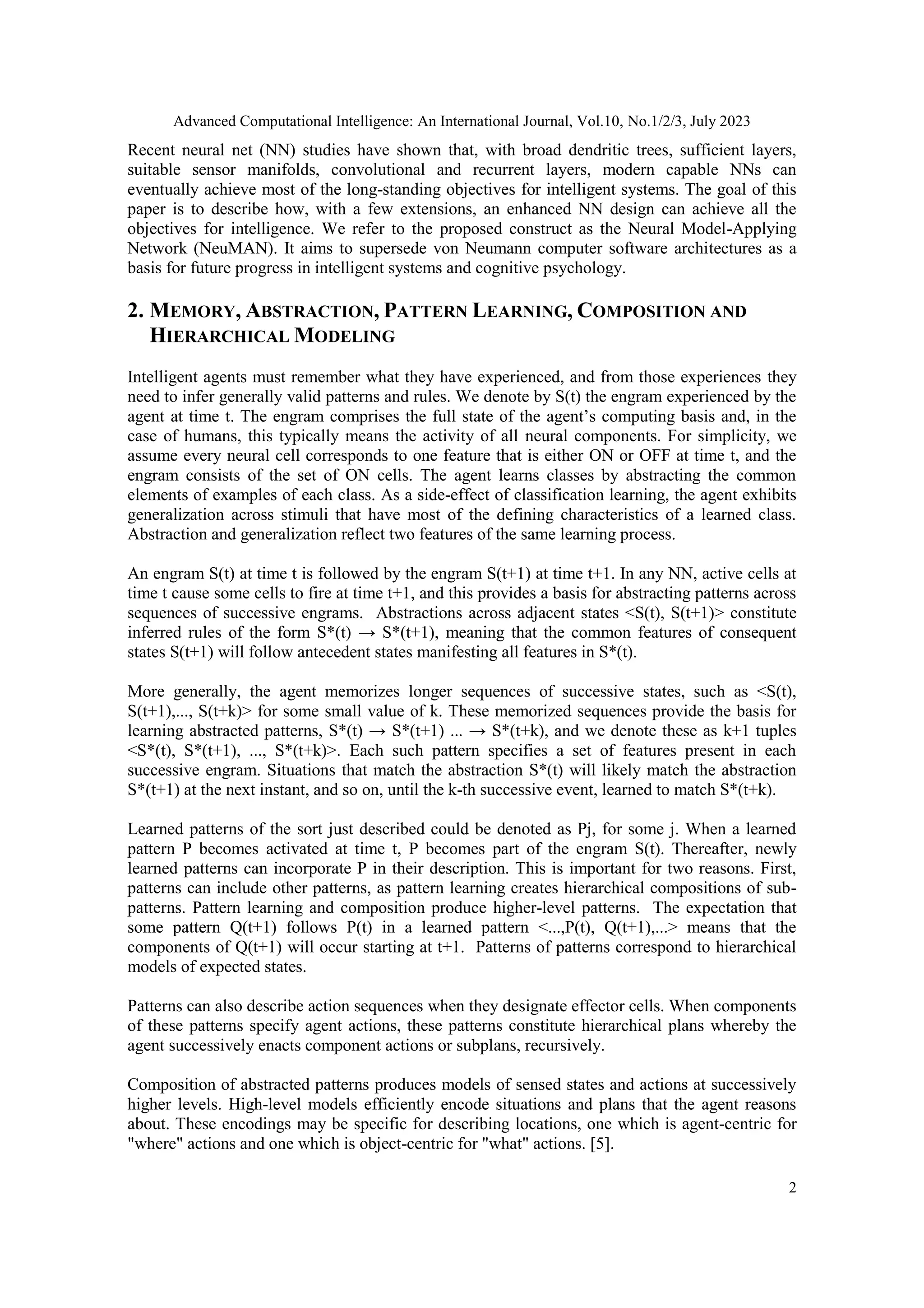Advanced Computational Intelligence: An International Journal, Vol.10, No.1/2/3, July 2023
2
Recent neural net (NN) studies have shown that, with broad dendritic trees, sufficient layers,
suitable sensor manifolds, convolutional and recurrent layers, modern capable NNs can
eventually achieve most of the long-standing objectives for intelligent systems. The goal of this
paper is to describe how, with a few extensions, an enhanced NN design can achieve all the
objectives for intelligence. We refer to the proposed construct as the Neural Model-Applying
Network (NeuMAN). It aims to supersede von Neumann computer software architectures as a
basis for future progress in intelligent systems and cognitive psychology.
2. MEMORY, ABSTRACTION, PATTERN LEARNING, COMPOSITION AND
HIERARCHICAL MODELING
Intelligent agents must remember what they have experienced, and from those experiences they
need to infer generally valid patterns and rules. We denote by S(t) the engram experienced by the
agent at time t. The engram comprises the full state of the agent’s computing basis and, in the
case of humans, this typically means the activity of all neural components. For simplicity, we
assume every neural cell corresponds to one feature that is either ON or OFF at time t, and the
engram consists of the set of ON cells. The agent learns classes by abstracting the common
elements of examples of each class. As a side-effect of classification learning, the agent exhibits
generalization across stimuli that have most of the defining characteristics of a learned class.
Abstraction and generalization reflect two features of the same learning process.
An engram S(t) at time t is followed by the engram S(t+1) at time t+1. In any NN, active cells at
time t cause some cells to fire at time t+1, and this provides a basis for abstracting patterns across
sequences of successive engrams. Abstractions across adjacent states <S(t), S(t+1)> constitute
inferred rules of the form S*(t) → S*(t+1), meaning that the common features of consequent
states S(t+1) will follow antecedent states manifesting all features in S*(t).
More generally, the agent memorizes longer sequences of successive states, such as <S(t),
S(t+1),..., S(t+k)> for some small value of k. These memorized sequences provide the basis for
learning abstracted patterns, S*(t) → S*(t+1) ... → S*(t+k), and we denote these as k+1 tuples
<S*(t), S*(t+1), ..., S*(t+k)>. Each such pattern specifies a set of features present in each
successive engram. Situations that match the abstraction S*(t) will likely match the abstraction
S*(t+1) at the next instant, and so on, until the k-th successive event, learned to match S*(t+k).
Learned patterns of the sort just described could be denoted as Pj, for some j. When a learned
pattern P becomes activated at time t, P becomes part of the engram S(t). Thereafter, newly
learned patterns can incorporate P in their description. This is important for two reasons. First,
patterns can include other patterns, as pattern learning creates hierarchical compositions of sub-
patterns. Pattern learning and composition produce higher-level patterns. The expectation that
some pattern Q(t+1) follows P(t) in a learned pattern <...,P(t), Q(t+1),...> means that the
components of Q(t+1) will occur starting at t+1. Patterns of patterns correspond to hierarchical
models of expected states.
Patterns can also describe action sequences when they designate effector cells. When components
of these patterns specify agent actions, these patterns constitute hierarchical plans whereby the
agent successively enacts component actions or subplans, recursively.
Composition of abstracted patterns produces models of sensed states and actions at successively
higher levels. High-level models efficiently encode situations and plans that the agent reasons
about. These encodings may be specific for describing locations, one which is agent-centric for
"where" actions and one which is object-centric for "what" actions. [5].
 