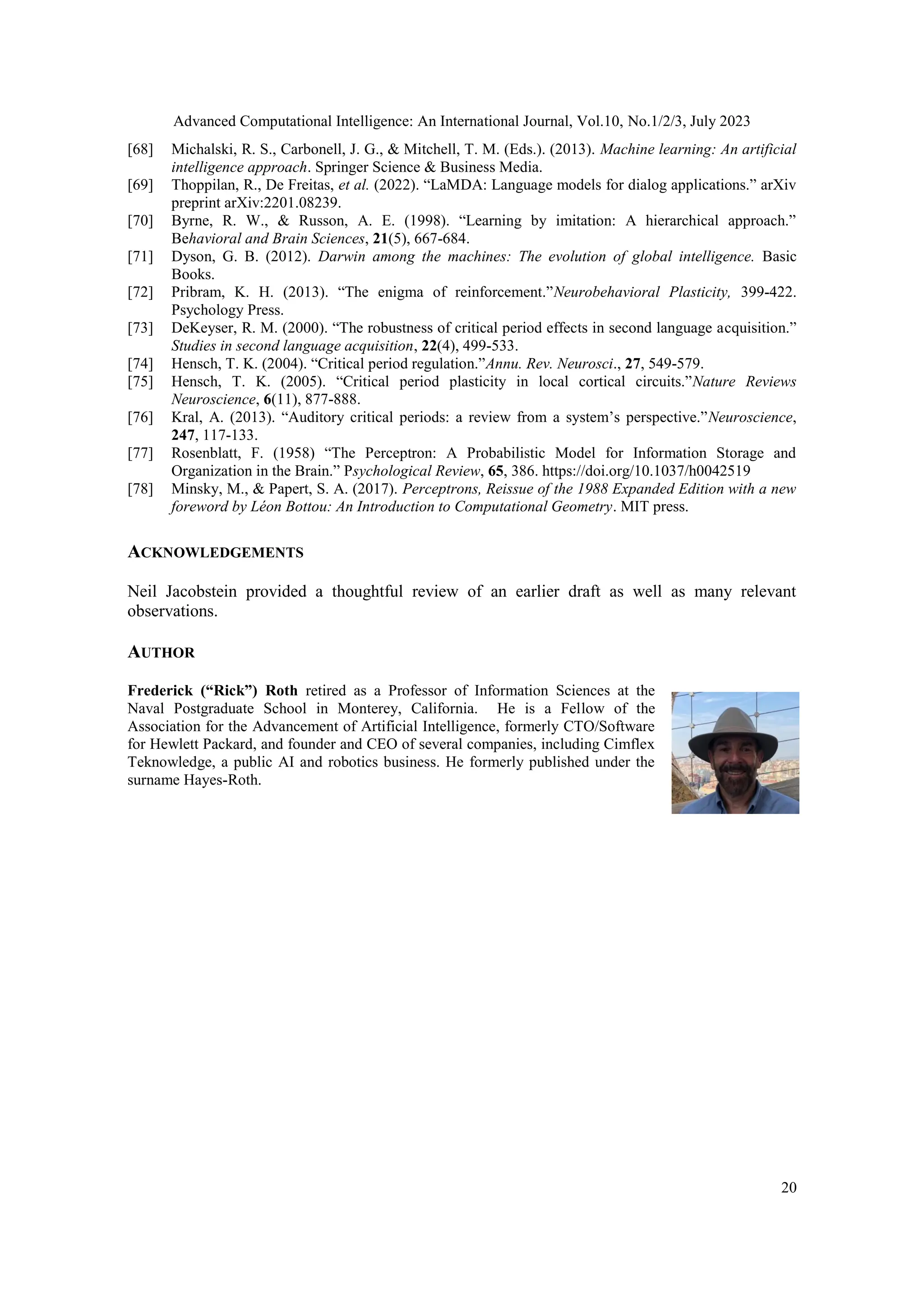 Advanced Computational Intelligence: An International Journal, Vol.10, No.1/2/3, July 2023
20
[68] Michalski, R. S., Carbonell, J. G., & Mitchell, T. M. (Eds.). (2013). Machine learning: An artificial
intelligence approach. Springer Science & Business Media.
[69] Thoppilan, R., De Freitas, et al. (2022). “LaMDA: Language models for dialog applications.” arXiv
preprint arXiv:2201.08239.
[70] Byrne, R. W., & Russon, A. E. (1998). “Learning by imitation: A hierarchical approach.”
Behavioral and Brain Sciences, 21(5), 667-684.
[71] Dyson, G. B. (2012). Darwin among the machines: The evolution of global intelligence. Basic
Books.
[72] Pribram, K. H. (2013). “The enigma of reinforcement.”Neurobehavioral Plasticity, 399-422.
Psychology Press.
[73] DeKeyser, R. M. (2000). “The robustness of critical period effects in second language acquisition.”
Studies in second language acquisition, 22(4), 499-533.
[74] Hensch, T. K. (2004). “Critical period regulation.”Annu. Rev. Neurosci., 27, 549-579.
[75] Hensch, T. K. (2005). “Critical period plasticity in local cortical circuits.”Nature Reviews
Neuroscience, 6(11), 877-888.
[76] Kral, A. (2013). “Auditory critical periods: a review from a system’s perspective.”Neuroscience,
247, 117-133.
[77] Rosenblatt, F. (1958) “The Perceptron: A Probabilistic Model for Information Storage and
Organization in the Brain.” Psychological Review, 65, 386. https://doi.org/10.1037/h0042519
[78] Minsky, M., & Papert, S. A. (2017). Perceptrons, Reissue of the 1988 Expanded Edition with a new
foreword by Léon Bottou: An Introduction to Computational Geometry. MIT press.
ACKNOWLEDGEMENTS
Neil Jacobstein provided a thoughtful review of an earlier draft as well as many relevant
observations.
AUTHOR
Frederick (“Rick”) Roth retired as a Professor of Information Sciences at the
Naval Postgraduate School in Monterey, California. He is a Fellow of the
Association for the Advancement of Artificial Intelligence, formerly CTO/Software
for Hewlett Packard, and founder and CEO of several companies, including Cimflex
Teknowledge, a public AI and robotics business. He formerly published under the
surname Hayes-Roth.
 
