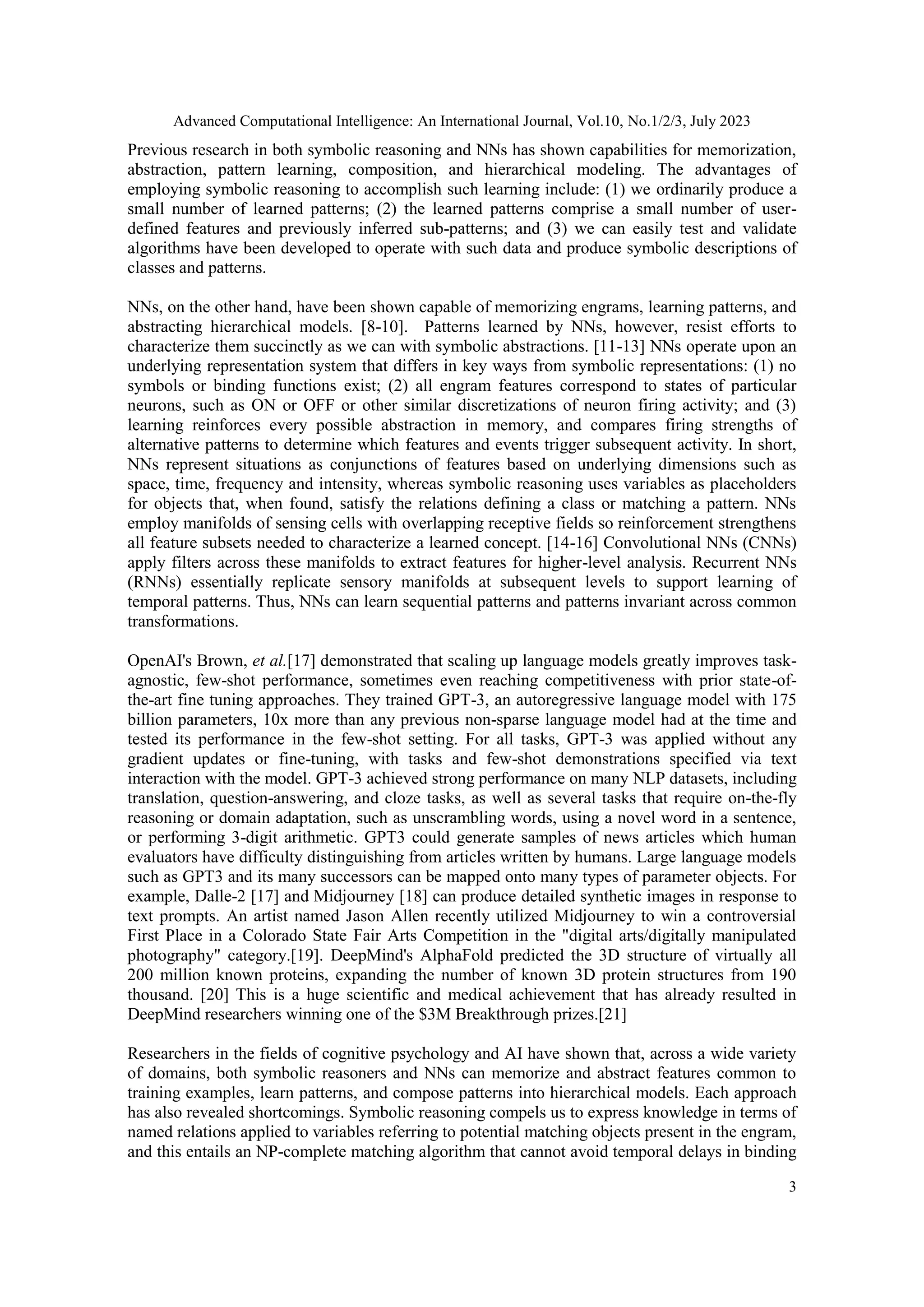 Advanced Computational Intelligence: An International Journal, Vol.10, No.1/2/3, July 2023
3
Previous research in both symbolic reasoning and NNs has shown capabilities for memorization,
abstraction, pattern learning, composition, and hierarchical modeling. The advantages of
employing symbolic reasoning to accomplish such learning include: (1) we ordinarily produce a
small number of learned patterns; (2) the learned patterns comprise a small number of user-
defined features and previously inferred sub-patterns; and (3) we can easily test and validate
algorithms have been developed to operate with such data and produce symbolic descriptions of
classes and patterns.
NNs, on the other hand, have been shown capable of memorizing engrams, learning patterns, and
abstracting hierarchical models. [8-10]. Patterns learned by NNs, however, resist efforts to
characterize them succinctly as we can with symbolic abstractions. [11-13] NNs operate upon an
underlying representation system that differs in key ways from symbolic representations: (1) no
symbols or binding functions exist; (2) all engram features correspond to states of particular
neurons, such as ON or OFF or other similar discretizations of neuron firing activity; and (3)
learning reinforces every possible abstraction in memory, and compares firing strengths of
alternative patterns to determine which features and events trigger subsequent activity. In short,
NNs represent situations as conjunctions of features based on underlying dimensions such as
space, time, frequency and intensity, whereas symbolic reasoning uses variables as placeholders
for objects that, when found, satisfy the relations defining a class or matching a pattern. NNs
employ manifolds of sensing cells with overlapping receptive fields so reinforcement strengthens
all feature subsets needed to characterize a learned concept. [14-16] Convolutional NNs (CNNs)
apply filters across these manifolds to extract features for higher-level analysis. Recurrent NNs
(RNNs) essentially replicate sensory manifolds at subsequent levels to support learning of
temporal patterns. Thus, NNs can learn sequential patterns and patterns invariant across common
transformations.
OpenAI's Brown, et al.[17] demonstrated that scaling up language models greatly improves task-
agnostic, few-shot performance, sometimes even reaching competitiveness with prior state-of-
the-art fine tuning approaches. They trained GPT-3, an autoregressive language model with 175
billion parameters, 10x more than any previous non-sparse language model had at the time and
tested its performance in the few-shot setting. For all tasks, GPT-3 was applied without any
gradient updates or fine-tuning, with tasks and few-shot demonstrations specified via text
interaction with the model. GPT-3 achieved strong performance on many NLP datasets, including
translation, question-answering, and cloze tasks, as well as several tasks that require on-the-fly
reasoning or domain adaptation, such as unscrambling words, using a novel word in a sentence,
or performing 3-digit arithmetic. GPT3 could generate samples of news articles which human
evaluators have difficulty distinguishing from articles written by humans. Large language models
such as GPT3 and its many successors can be mapped onto many types of parameter objects. For
example, Dalle-2 [17] and Midjourney [18] can produce detailed synthetic images in response to
text prompts. An artist named Jason Allen recently utilized Midjourney to win a controversial
First Place in a Colorado State Fair Arts Competition in the "digital arts/digitally manipulated
photography" category.[19]. DeepMind's AlphaFold predicted the 3D structure of virtually all
200 million known proteins, expanding the number of known 3D protein structures from 190
thousand. [20] This is a huge scientific and medical achievement that has already resulted in
DeepMind researchers winning one of the $3M Breakthrough prizes.[21]
Researchers in the fields of cognitive psychology and AI have shown that, across a wide variety
of domains, both symbolic reasoners and NNs can memorize and abstract features common to
training examples, learn patterns, and compose patterns into hierarchical models. Each approach
has also revealed shortcomings. Symbolic reasoning compels us to express knowledge in terms of
named relations applied to variables referring to potential matching objects present in the engram,
and this entails an NP-complete matching algorithm that cannot avoid temporal delays in binding
 
