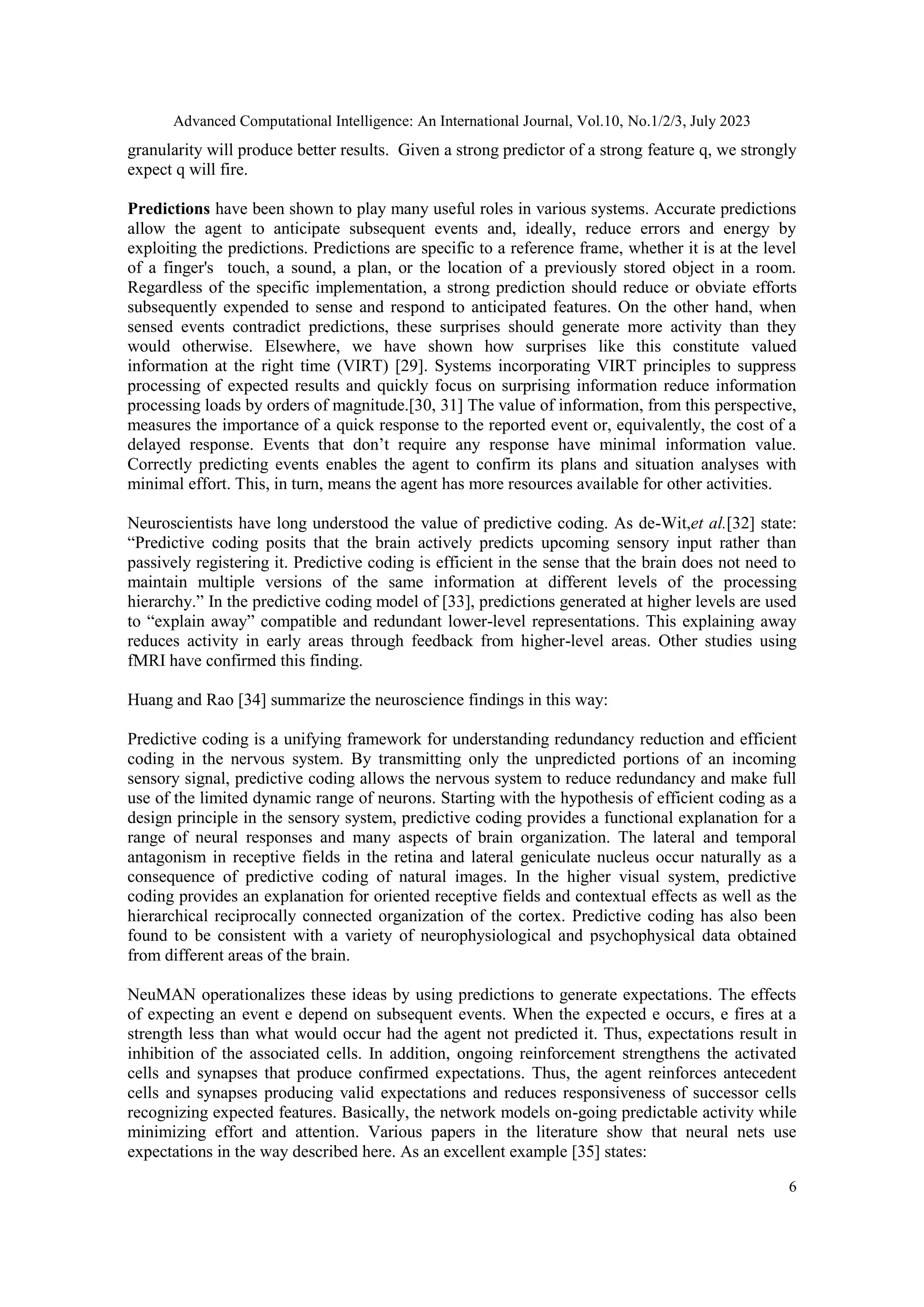 Advanced Computational Intelligence: An International Journal, Vol.10, No.1/2/3, July 2023
6
granularity will produce better results. Given a strong predictor of a strong feature q, we strongly
expect q will fire.
Predictions have been shown to play many useful roles in various systems. Accurate predictions
allow the agent to anticipate subsequent events and, ideally, reduce errors and energy by
exploiting the predictions. Predictions are specific to a reference frame, whether it is at the level
of a finger's touch, a sound, a plan, or the location of a previously stored object in a room.
Regardless of the specific implementation, a strong prediction should reduce or obviate efforts
subsequently expended to sense and respond to anticipated features. On the other hand, when
sensed events contradict predictions, these surprises should generate more activity than they
would otherwise. Elsewhere, we have shown how surprises like this constitute valued
information at the right time (VIRT) [29]. Systems incorporating VIRT principles to suppress
processing of expected results and quickly focus on surprising information reduce information
processing loads by orders of magnitude.[30, 31] The value of information, from this perspective,
measures the importance of a quick response to the reported event or, equivalently, the cost of a
delayed response. Events that don’t require any response have minimal information value.
Correctly predicting events enables the agent to confirm its plans and situation analyses with
minimal effort. This, in turn, means the agent has more resources available for other activities.
Neuroscientists have long understood the value of predictive coding. As de-Wit,et al.[32] state:
“Predictive coding posits that the brain actively predicts upcoming sensory input rather than
passively registering it. Predictive coding is efficient in the sense that the brain does not need to
maintain multiple versions of the same information at different levels of the processing
hierarchy.” In the predictive coding model of [33], predictions generated at higher levels are used
to “explain away” compatible and redundant lower-level representations. This explaining away
reduces activity in early areas through feedback from higher-level areas. Other studies using
fMRI have confirmed this finding.
Huang and Rao [34] summarize the neuroscience findings in this way:
Predictive coding is a unifying framework for understanding redundancy reduction and efficient
coding in the nervous system. By transmitting only the unpredicted portions of an incoming
sensory signal, predictive coding allows the nervous system to reduce redundancy and make full
use of the limited dynamic range of neurons. Starting with the hypothesis of efficient coding as a
design principle in the sensory system, predictive coding provides a functional explanation for a
range of neural responses and many aspects of brain organization. The lateral and temporal
antagonism in receptive fields in the retina and lateral geniculate nucleus occur naturally as a
consequence of predictive coding of natural images. In the higher visual system, predictive
coding provides an explanation for oriented receptive fields and contextual effects as well as the
hierarchical reciprocally connected organization of the cortex. Predictive coding has also been
found to be consistent with a variety of neurophysiological and psychophysical data obtained
from different areas of the brain.
NeuMAN operationalizes these ideas by using predictions to generate expectations. The effects
of expecting an event e depend on subsequent events. When the expected e occurs, e fires at a
strength less than what would occur had the agent not predicted it. Thus, expectations result in
inhibition of the associated cells. In addition, ongoing reinforcement strengthens the activated
cells and synapses that produce confirmed expectations. Thus, the agent reinforces antecedent
cells and synapses producing valid expectations and reduces responsiveness of successor cells
recognizing expected features. Basically, the network models on-going predictable activity while
minimizing effort and attention. Various papers in the literature show that neural nets use
expectations in the way described here. As an excellent example [35] states:
 