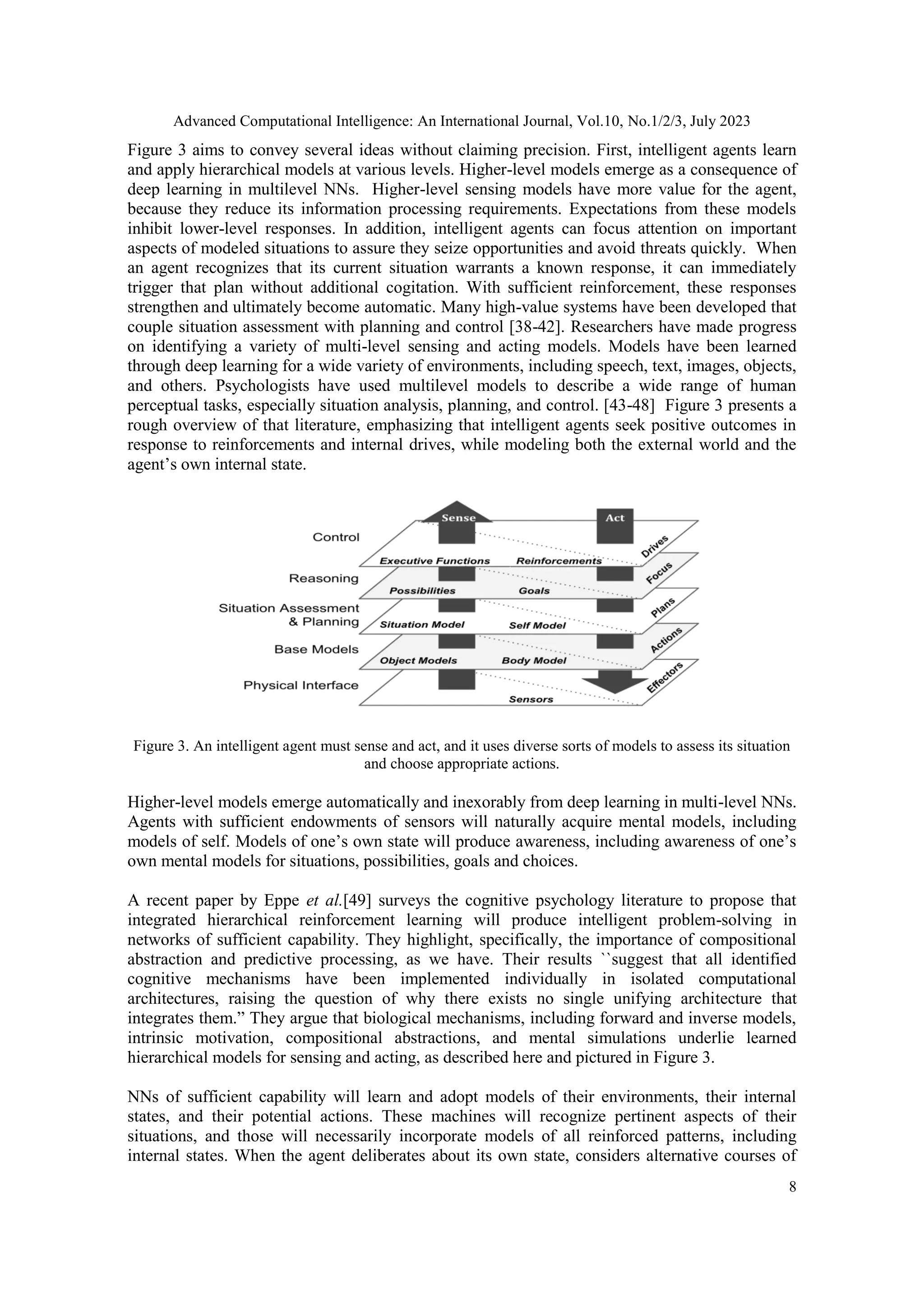 Advanced Computational Intelligence: An International Journal, Vol.10, No.1/2/3, July 2023
8
Figure 3 aims to convey several ideas without claiming precision. First, intelligent agents learn
and apply hierarchical models at various levels. Higher-level models emerge as a consequence of
deep learning in multilevel NNs. Higher-level sensing models have more value for the agent,
because they reduce its information processing requirements. Expectations from these models
inhibit lower-level responses. In addition, intelligent agents can focus attention on important
aspects of modeled situations to assure they seize opportunities and avoid threats quickly. When
an agent recognizes that its current situation warrants a known response, it can immediately
trigger that plan without additional cogitation. With sufficient reinforcement, these responses
strengthen and ultimately become automatic. Many high-value systems have been developed that
couple situation assessment with planning and control [38-42]. Researchers have made progress
on identifying a variety of multi-level sensing and acting models. Models have been learned
through deep learning for a wide variety of environments, including speech, text, images, objects,
and others. Psychologists have used multilevel models to describe a wide range of human
perceptual tasks, especially situation analysis, planning, and control. [43-48] Figure 3 presents a
rough overview of that literature, emphasizing that intelligent agents seek positive outcomes in
response to reinforcements and internal drives, while modeling both the external world and the
agent’s own internal state.
Figure 3. An intelligent agent must sense and act, and it uses diverse sorts of models to assess its situation
and choose appropriate actions.
Higher-level models emerge automatically and inexorably from deep learning in multi-level NNs.
Agents with sufficient endowments of sensors will naturally acquire mental models, including
models of self. Models of one’s own state will produce awareness, including awareness of one’s
own mental models for situations, possibilities, goals and choices.
A recent paper by Eppe et al.[49] surveys the cognitive psychology literature to propose that
integrated hierarchical reinforcement learning will produce intelligent problem-solving in
networks of sufficient capability. They highlight, specifically, the importance of compositional
abstraction and predictive processing, as we have. Their results ``suggest that all identified
cognitive mechanisms have been implemented individually in isolated computational
architectures, raising the question of why there exists no single unifying architecture that
integrates them.” They argue that biological mechanisms, including forward and inverse models,
intrinsic motivation, compositional abstractions, and mental simulations underlie learned
hierarchical models for sensing and acting, as described here and pictured in Figure 3.
NNs of sufficient capability will learn and adopt models of their environments, their internal
states, and their potential actions. These machines will recognize pertinent aspects of their
situations, and those will necessarily incorporate models of all reinforced patterns, including
internal states. When the agent deliberates about its own state, considers alternative courses of
 